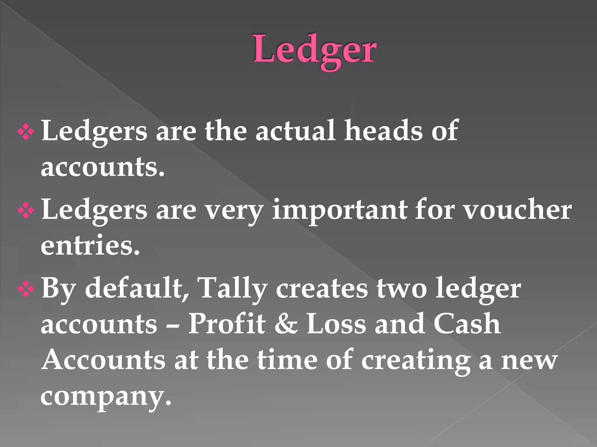  Ledgers are the actual heads of
accounts.
 Ledgers are very important for voucher
entries.
 By default, Tally creates two ledger
accounts – Profit & Loss and Cash
Accounts at the time of creating a new
company.
 