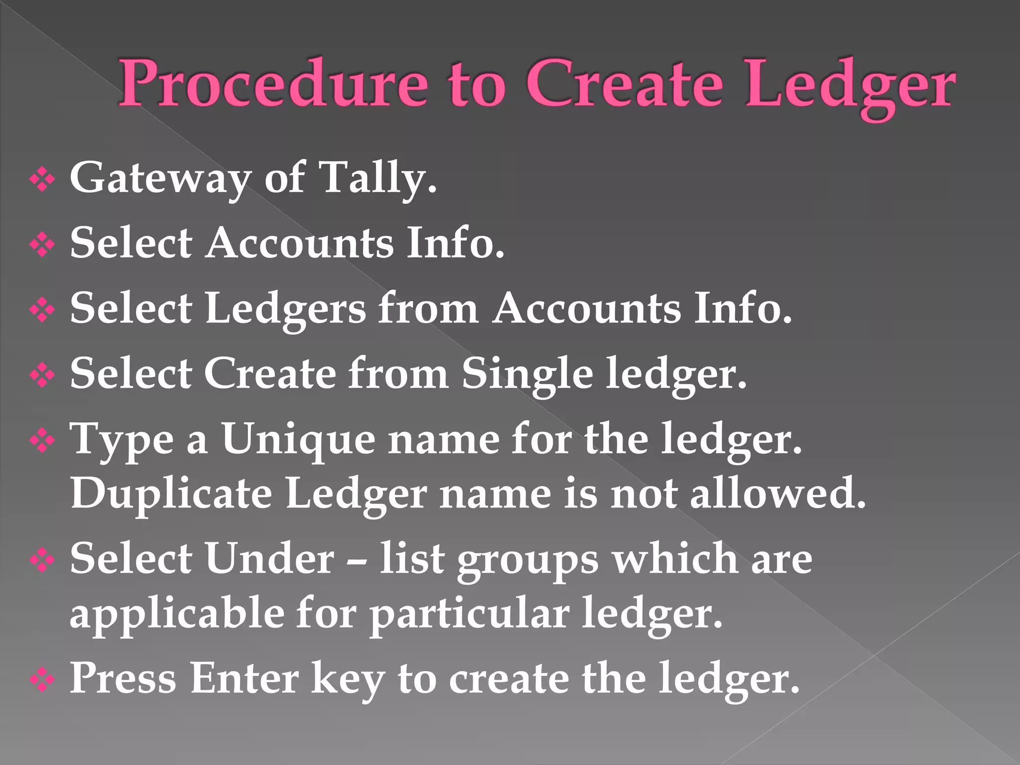  Gateway of Tally.
 Select Accounts Info.
 Select Ledgers from Accounts Info.
 Select Create from Single ledger.
 Type a Unique name for the ledger.
Duplicate Ledger name is not allowed.
 Select Under – list groups which are
applicable for particular ledger.
 Press Enter key to create the ledger.
 