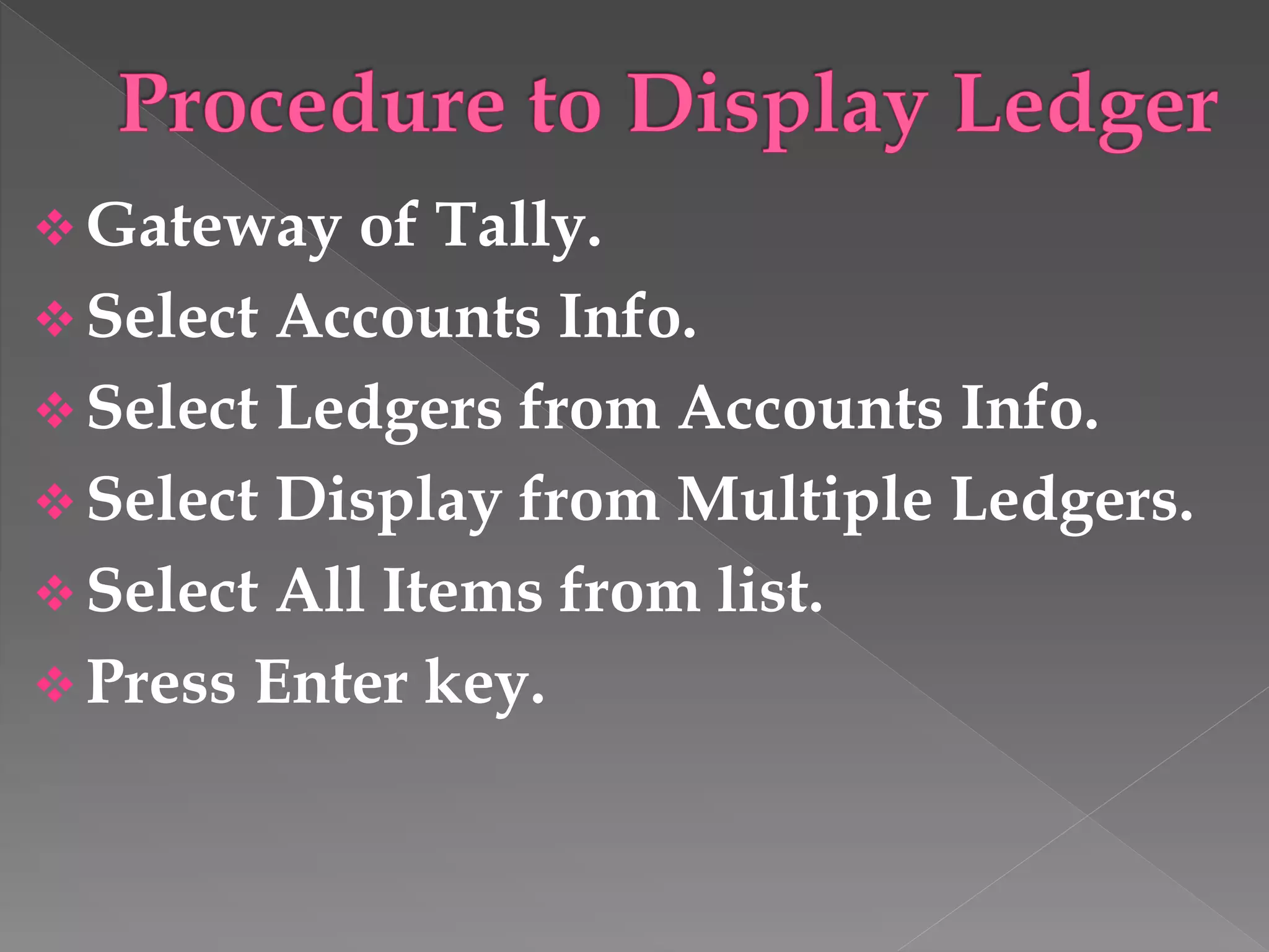  Gateway of Tally.
 Select Accounts Info.
 Select Ledgers from Accounts Info.
 Select Display from Multiple Ledgers.
 Select All Items from list.
 Press Enter key.
 