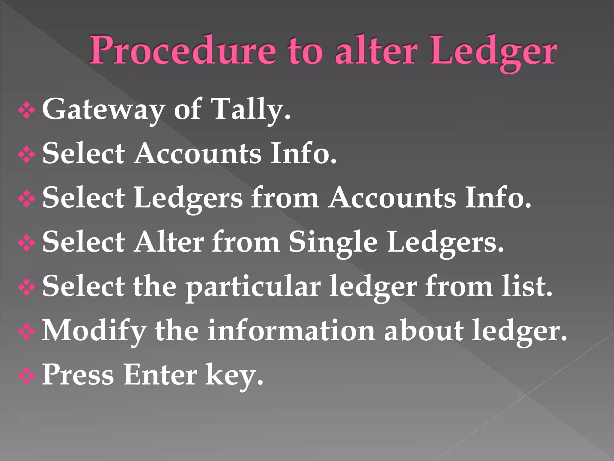  Gateway of Tally.
 Select Accounts Info.
 Select Ledgers from Accounts Info.
 Select Alter from Single Ledgers.
 Select the particular ledger from list.
 Modify the information about ledger.
 Press Enter key.
 