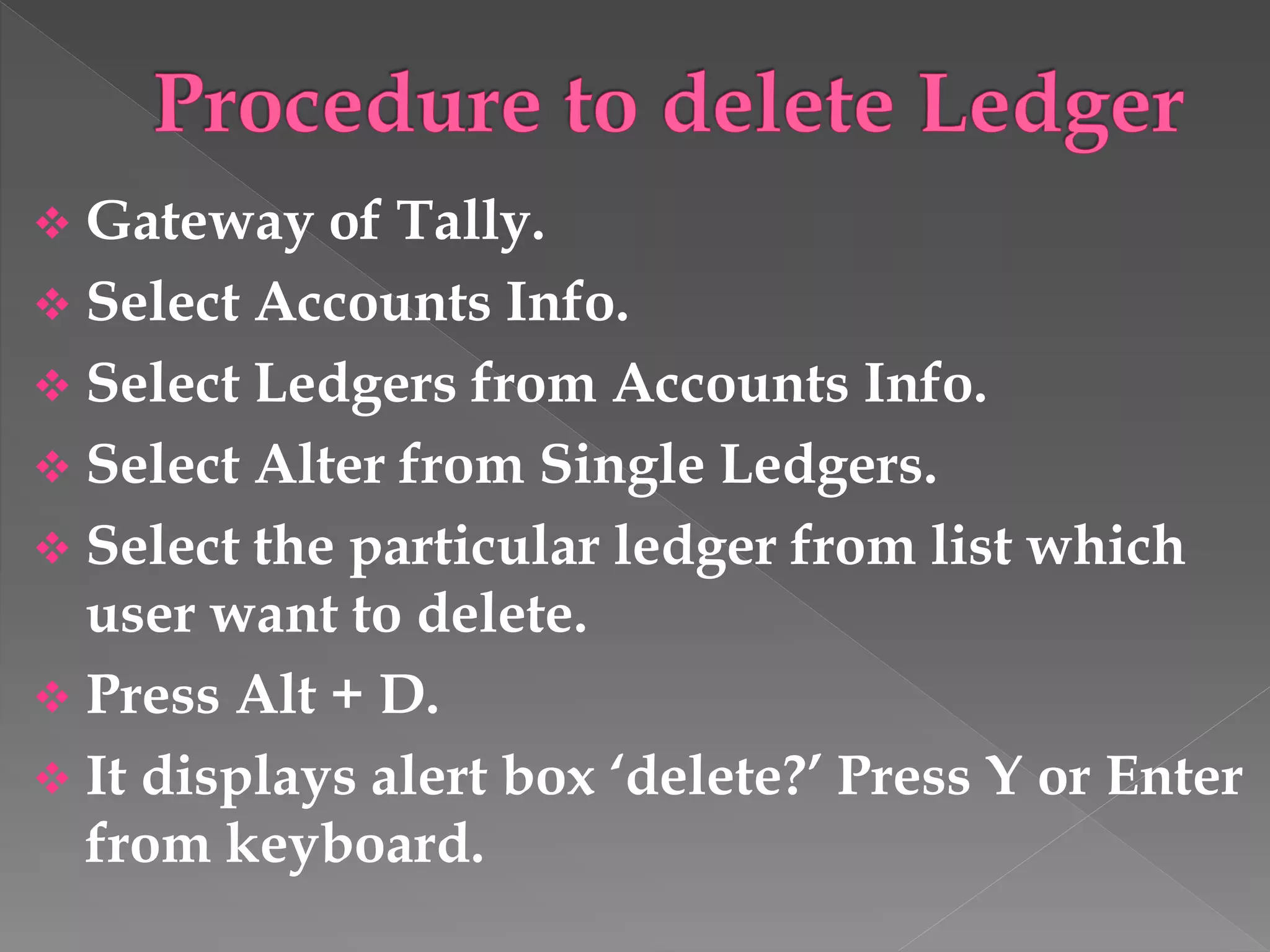  Gateway of Tally.
 Select Accounts Info.
 Select Ledgers from Accounts Info.
 Select Alter from Single Ledgers.
 Select the particular ledger from list which
user want to delete.
 Press Alt + D.
 It displays alert box ‘delete?’ Press Y or Enter
from keyboard.
 