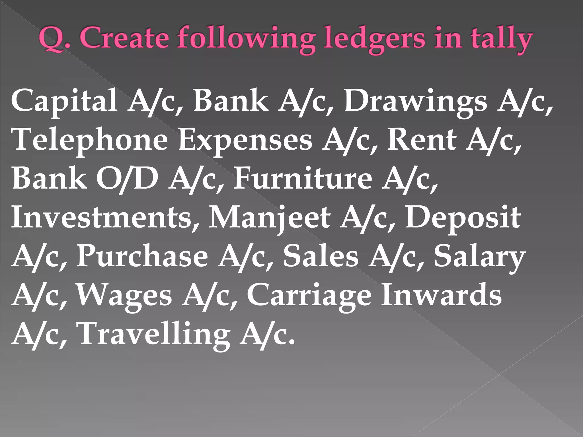 Capital A/c, Bank A/c, Drawings A/c,
Telephone Expenses A/c, Rent A/c,
Bank O/D A/c, Furniture A/c,
Investments, Manjeet A/c, Deposit
A/c, Purchase A/c, Sales A/c, Salary
A/c, Wages A/c, Carriage Inwards
A/c, Travelling A/c.
 