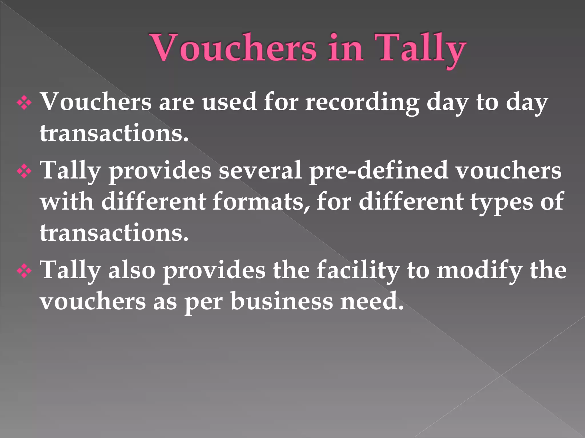  Vouchers are used for recording day to day
transactions.
 Tally provides several pre-defined vouchers
with different formats, for different types of
transactions.
 Tally also provides the facility to modify the
vouchers as per business need.
 