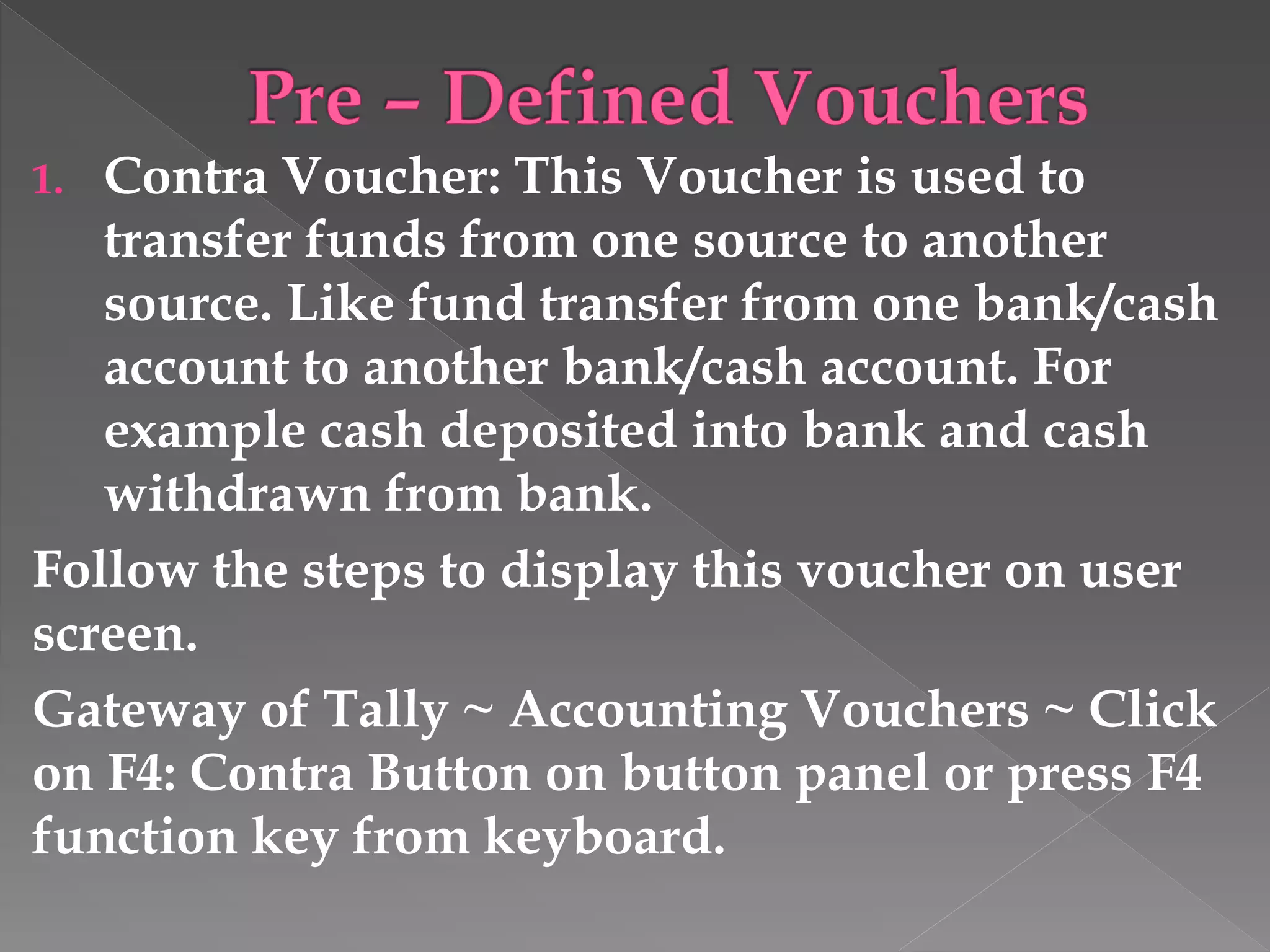 1. Contra Voucher: This Voucher is used to
transfer funds from one source to another
source. Like fund transfer from one bank/cash
account to another bank/cash account. For
example cash deposited into bank and cash
withdrawn from bank.
Follow the steps to display this voucher on user
screen.
Gateway of Tally ~ Accounting Vouchers ~ Click
on F4: Contra Button on button panel or press F4
function key from keyboard.
 