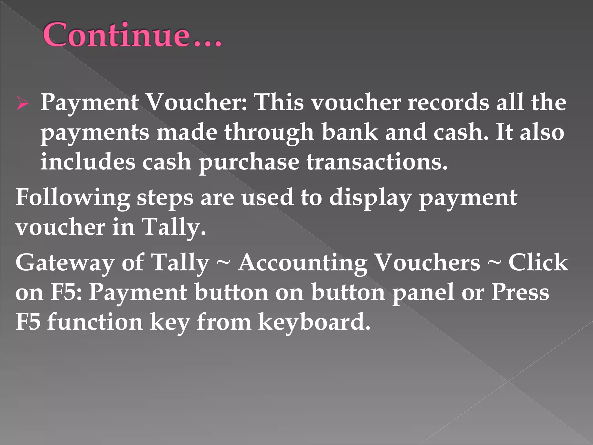  Payment Voucher: This voucher records all the
payments made through bank and cash. It also
includes cash purchase transactions.
Following steps are used to display payment
voucher in Tally.
Gateway of Tally ~ Accounting Vouchers ~ Click
on F5: Payment button on button panel or Press
F5 function key from keyboard.
 