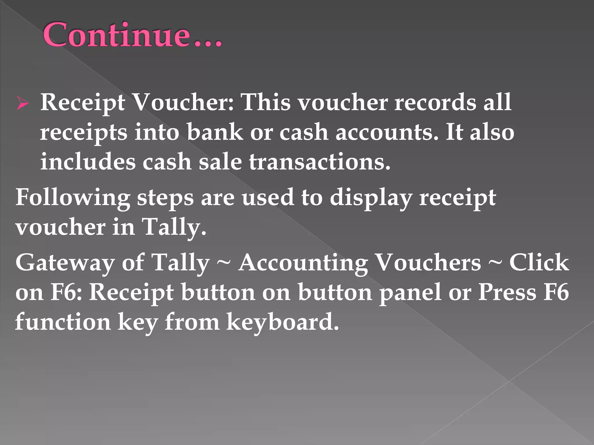  Receipt Voucher: This voucher records all
receipts into bank or cash accounts. It also
includes cash sale transactions.
Following steps are used to display receipt
voucher in Tally.
Gateway of Tally ~ Accounting Vouchers ~ Click
on F6: Receipt button on button panel or Press F6
function key from keyboard.
 