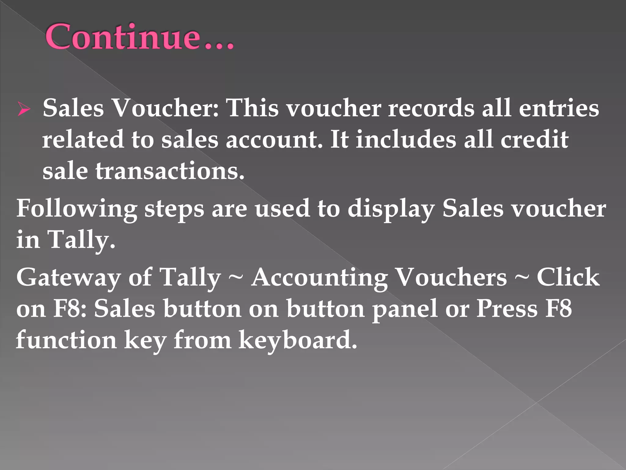  Sales Voucher: This voucher records all entries
related to sales account. It includes all credit
sale transactions.
Following steps are used to display Sales voucher
in Tally.
Gateway of Tally ~ Accounting Vouchers ~ Click
on F8: Sales button on button panel or Press F8
function key from keyboard.
 
