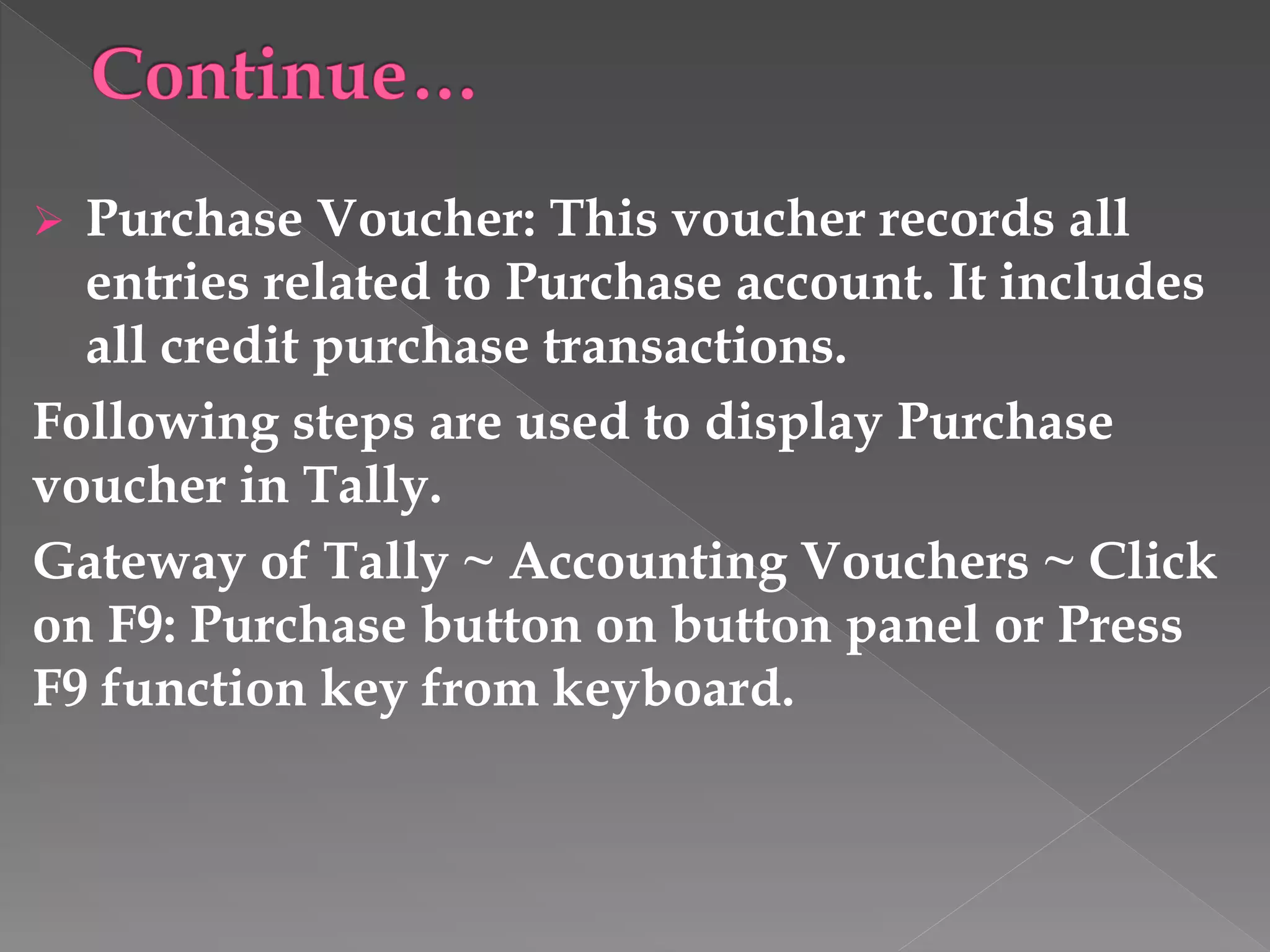  Purchase Voucher: This voucher records all
entries related to Purchase account. It includes
all credit purchase transactions.
Following steps are used to display Purchase
voucher in Tally.
Gateway of Tally ~ Accounting Vouchers ~ Click
on F9: Purchase button on button panel or Press
F9 function key from keyboard.
 