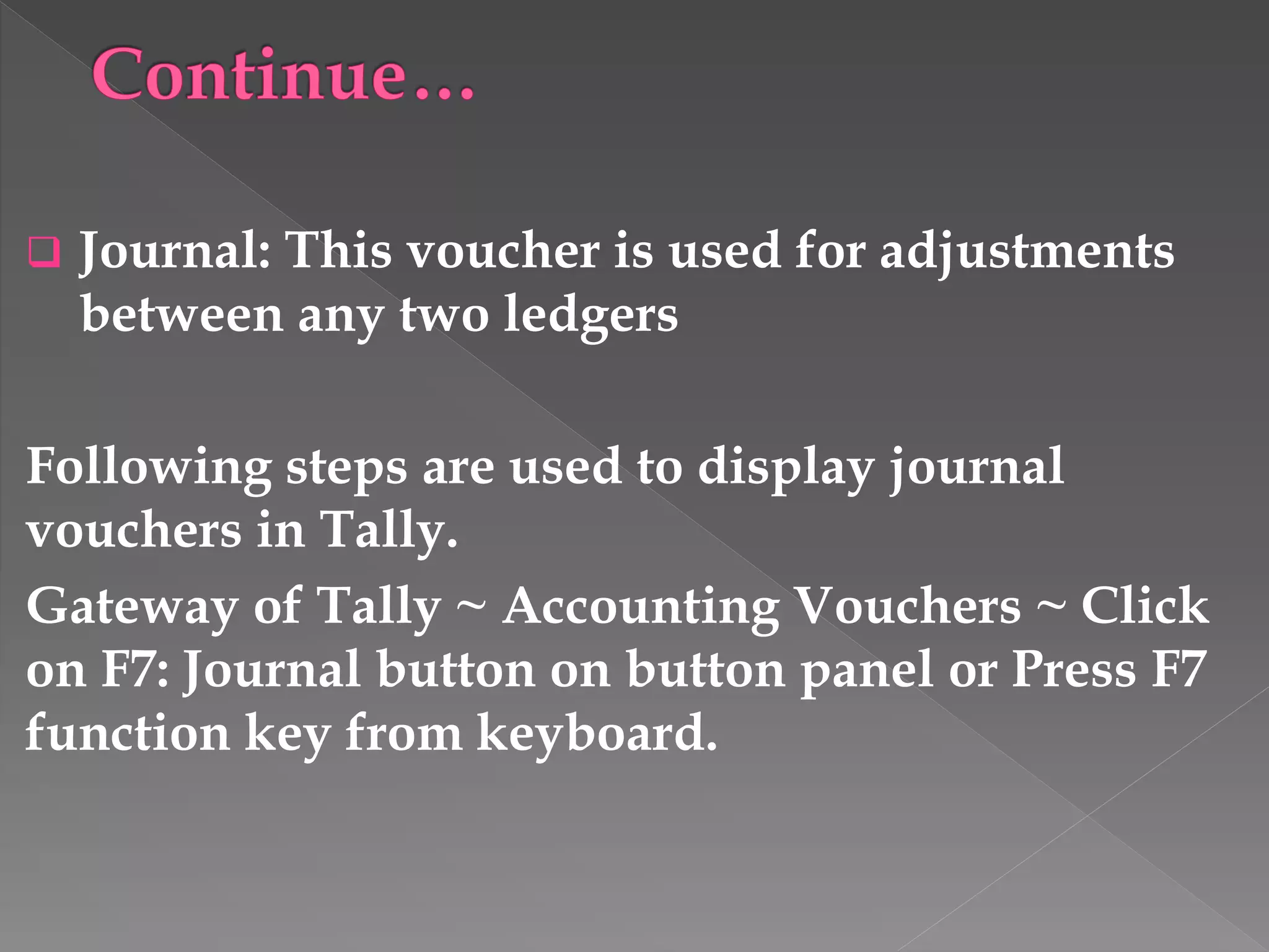  Journal: This voucher is used for adjustments
between any two ledgers
Following steps are used to display journal
vouchers in Tally.
Gateway of Tally ~ Accounting Vouchers ~ Click
on F7: Journal button on button panel or Press F7
function key from keyboard.
 