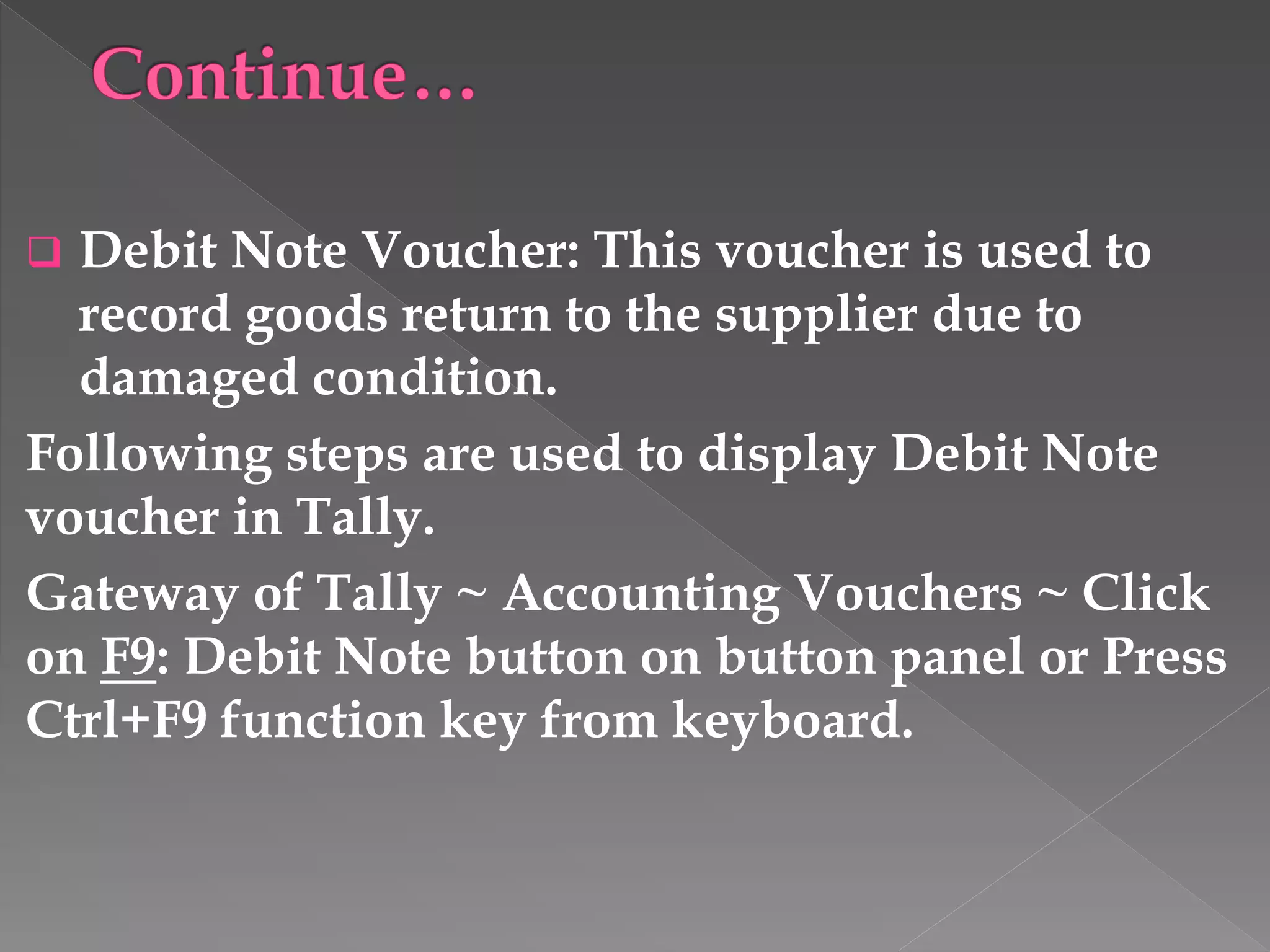  Debit Note Voucher: This voucher is used to
record goods return to the supplier due to
damaged condition.
Following steps are used to display Debit Note
voucher in Tally.
Gateway of Tally ~ Accounting Vouchers ~ Click
on F9: Debit Note button on button panel or Press
Ctrl+F9 function key from keyboard.
 