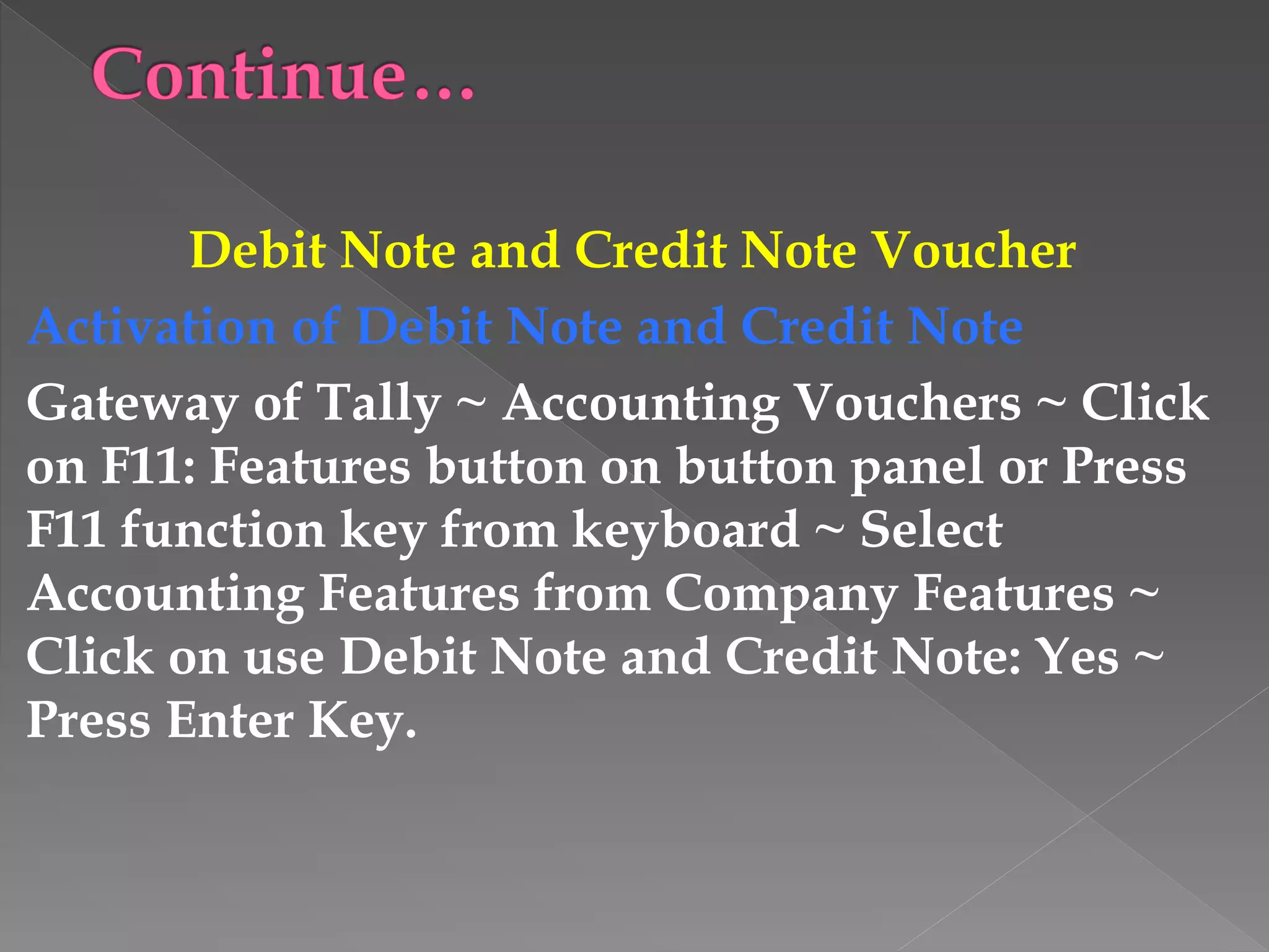 Debit Note and Credit Note Voucher
Activation of Debit Note and Credit Note
Gateway of Tally ~ Accounting Vouchers ~ Click
on F11: Features button on button panel or Press
F11 function key from keyboard ~ Select
Accounting Features from Company Features ~
Click on use Debit Note and Credit Note: Yes ~
Press Enter Key.
 