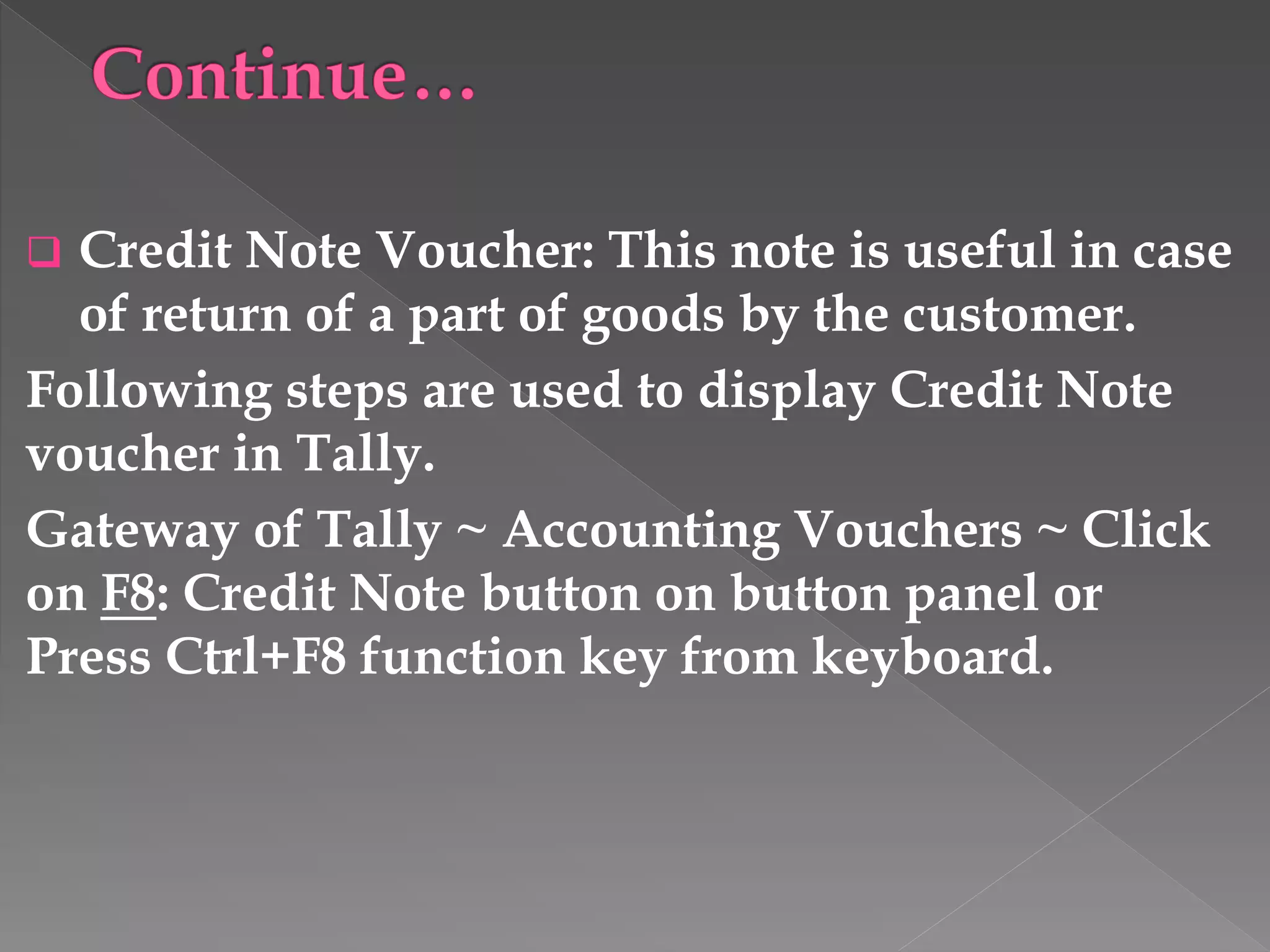  Credit Note Voucher: This note is useful in case
of return of a part of goods by the customer.
Following steps are used to display Credit Note
voucher in Tally.
Gateway of Tally ~ Accounting Vouchers ~ Click
on F8: Credit Note button on button panel or
Press Ctrl+F8 function key from keyboard.
 