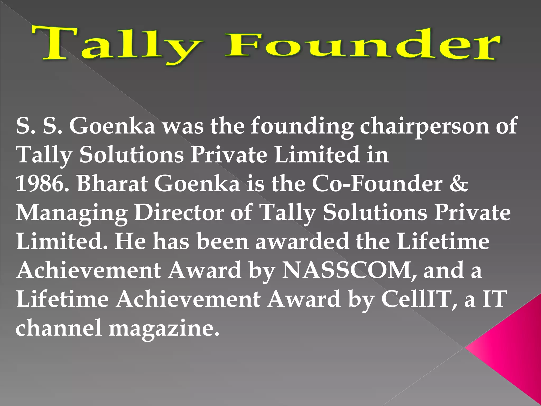 S. S. Goenka was the founding chairperson of
Tally Solutions Private Limited in
1986. Bharat Goenka is the Co-Founder &
Managing Director of Tally Solutions Private
Limited. He has been awarded the Lifetime
Achievement Award by NASSCOM, and a
Lifetime Achievement Award by CellIT, a IT
channel magazine.
 