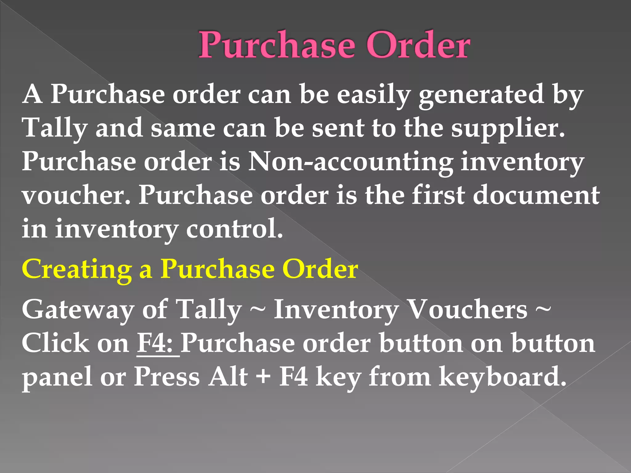 A Purchase order can be easily generated by
Tally and same can be sent to the supplier.
Purchase order is Non-accounting inventory
voucher. Purchase order is the first document
in inventory control.
Creating a Purchase Order
Gateway of Tally ~ Inventory Vouchers ~
Click on F4: Purchase order button on button
panel or Press Alt + F4 key from keyboard.
 