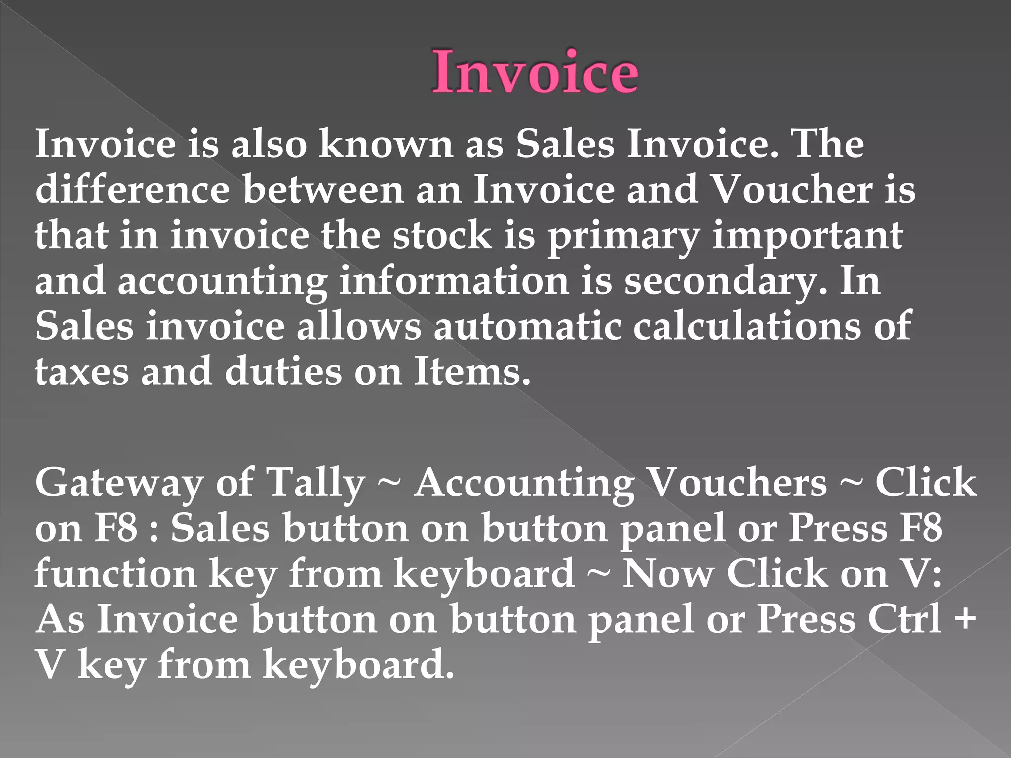 Invoice is also known as Sales Invoice. The
difference between an Invoice and Voucher is
that in invoice the stock is primary important
and accounting information is secondary. In
Sales invoice allows automatic calculations of
taxes and duties on Items.
Gateway of Tally ~ Accounting Vouchers ~ Click
on F8 : Sales button on button panel or Press F8
function key from keyboard ~ Now Click on V:
As Invoice button on button panel or Press Ctrl +
V key from keyboard.
 