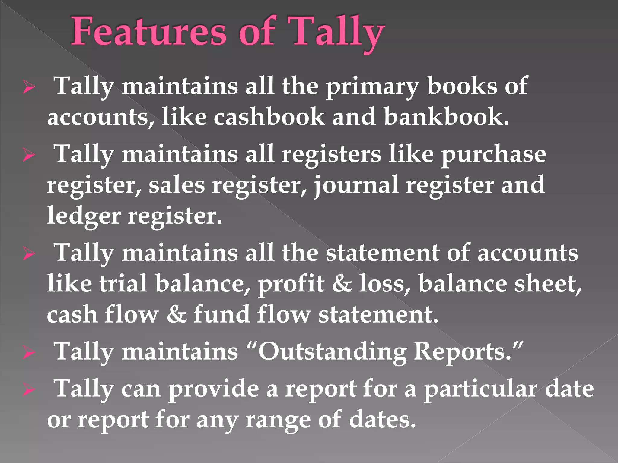  Tally maintains all the primary books of
accounts, like cashbook and bankbook.
 Tally maintains all registers like purchase
register, sales register, journal register and
ledger register.
 Tally maintains all the statement of accounts
like trial balance, profit & loss, balance sheet,
cash flow & fund flow statement.
 Tally maintains “Outstanding Reports.”
 Tally can provide a report for a particular date
or report for any range of dates.
 
