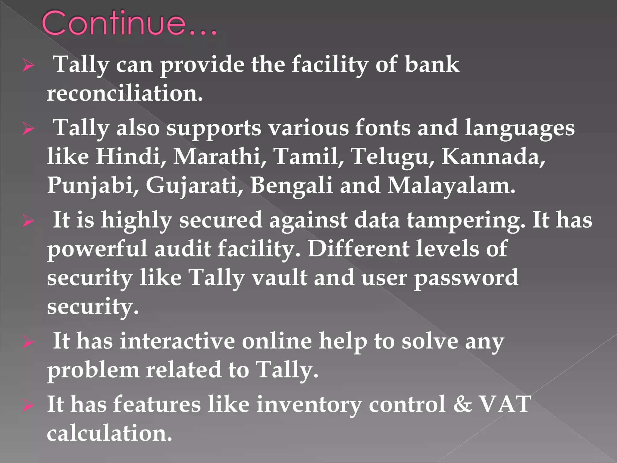  Tally can provide the facility of bank
reconciliation.
 Tally also supports various fonts and languages
like Hindi, Marathi, Tamil, Telugu, Kannada,
Punjabi, Gujarati, Bengali and Malayalam.
 It is highly secured against data tampering. It has
powerful audit facility. Different levels of
security like Tally vault and user password
security.
 It has interactive online help to solve any
problem related to Tally.
 It has features like inventory control & VAT
calculation.
 