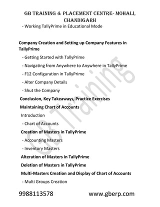 GB Training & Placement Centre- Mohali,
Chandigarh
9988113578 www.gberp.com
- Working TallyPrime in Educational Mode
Company Creation and Setting up Company Features in
TallyPrime
- Getting Started with TallyPrime
- Navigating from Anywhere to Anywhere in TallyPrime
- F12 Configuration in TallyPrime
- Alter Company Details
- Shut the Company
Conclusion, Key Takeaways, Practice Exercises
Maintaining Chart of Accounts
Introduction
- Chart of Accounts
Creation of Masters in TallyPrime
- Accounting Masters
- Inventory Masters
Alteration of Masters in TallyPrime
Deletion of Masters in TallyPrime
Multi-Masters Creation and Display of Chart of Accounts
- Multi Groups Creation
 