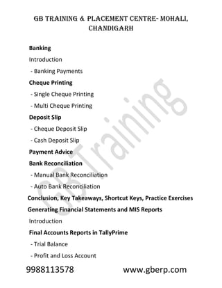 GB Training & Placement Centre- Mohali,
Chandigarh
9988113578 www.gberp.com
Banking
Introduction
- Banking Payments
Cheque Printing
- Single Cheque Printing
- Multi Cheque Printing
Deposit Slip
- Cheque Deposit Slip
- Cash Deposit Slip
Payment Advice
Bank Reconciliation
- Manual Bank Reconciliation
- Auto Bank Reconciliation
Conclusion, Key Takeaways, Shortcut Keys, Practice Exercises
Generating Financial Statements and MIS Reports
Introduction
Final Accounts Reports in TallyPrime
- Trial Balance
- Profit and Loss Account
 
