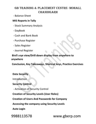 GB Training & Placement Centre- Mohali,
Chandigarh
9988113578 www.gberp.com
- Balance Sheet
MIS Reports in Tally
- Stock Summary Analysis
- DayBook
- Cash and Bank Book
- Purchase Register
- Sales Register
- Journal Register
Bird’s eye view/Drill down display from anywhere to
anywhere
Conclusion, Key Takeaways, Shortcut keys, Practice Exercises
Data Security
Introduction
Security Control
- Activation of Security Control
Creation of Security Levels (User Roles)
Creation of Users And Passwords for Company
Accessing the company using Security Levels
Auto Login
 