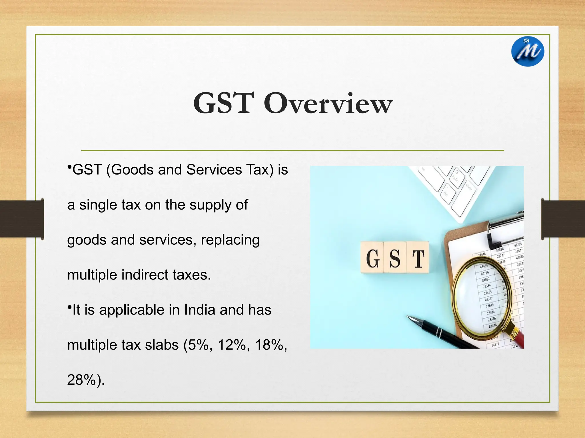 GST Overview
•GST (Goods and Services Tax) is
a single tax on the supply of
goods and services, replacing
multiple indirect taxes.
•It is applicable in India and has
multiple tax slabs (5%, 12%, 18%,
28%).
 