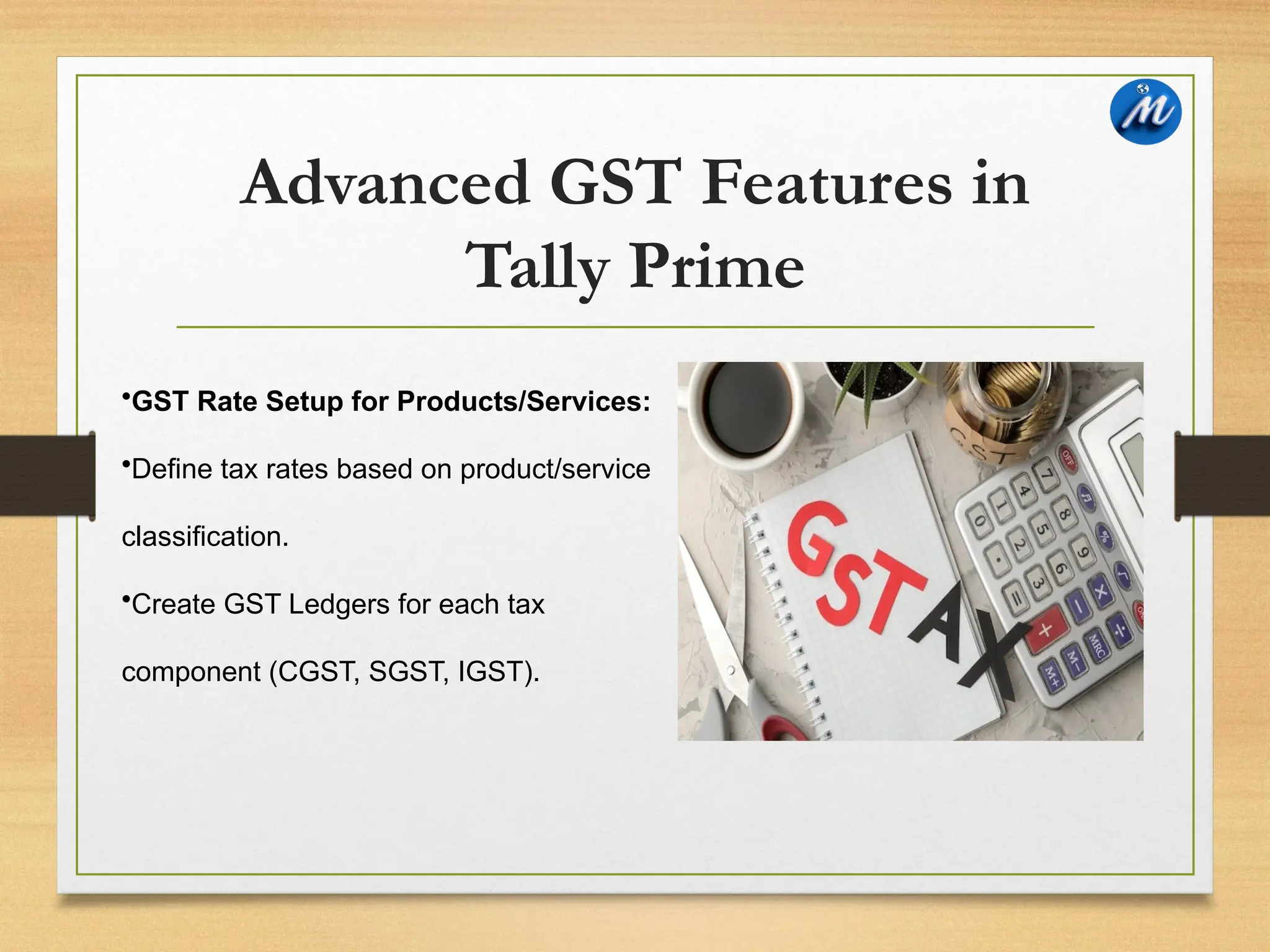Advanced GST Features in
Tally Prime
•GST Rate Setup for Products/Services:
•Define tax rates based on product/service
classification.
•Create GST Ledgers for each tax
component (CGST, SGST, IGST).
 