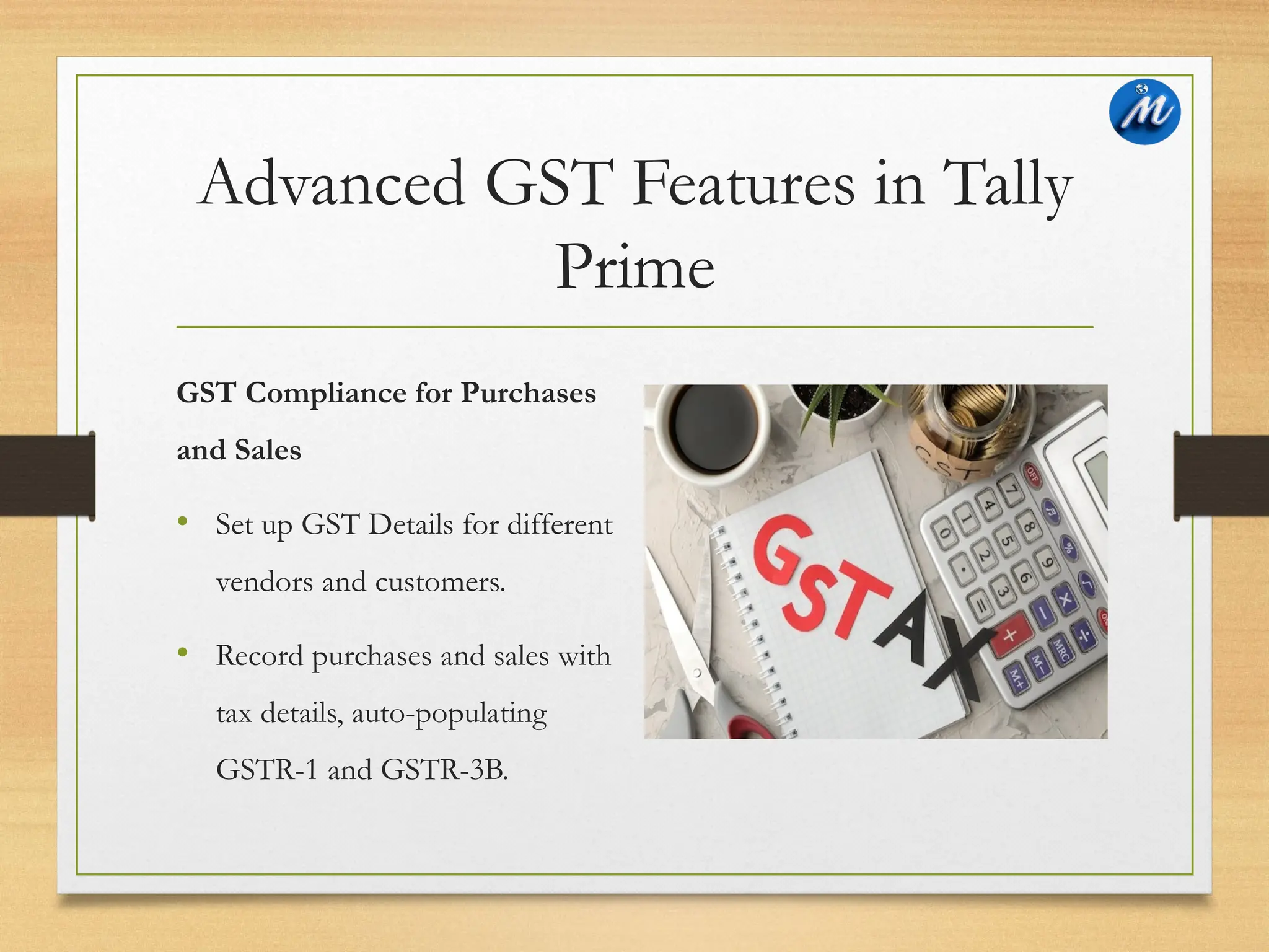Advanced GST Features in Tally
Prime
GST Compliance for Purchases
and Sales
• Set up GST Details for different
vendors and customers.
• Record purchases and sales with
tax details, auto-populating
GSTR-1 and GSTR-3B.
 