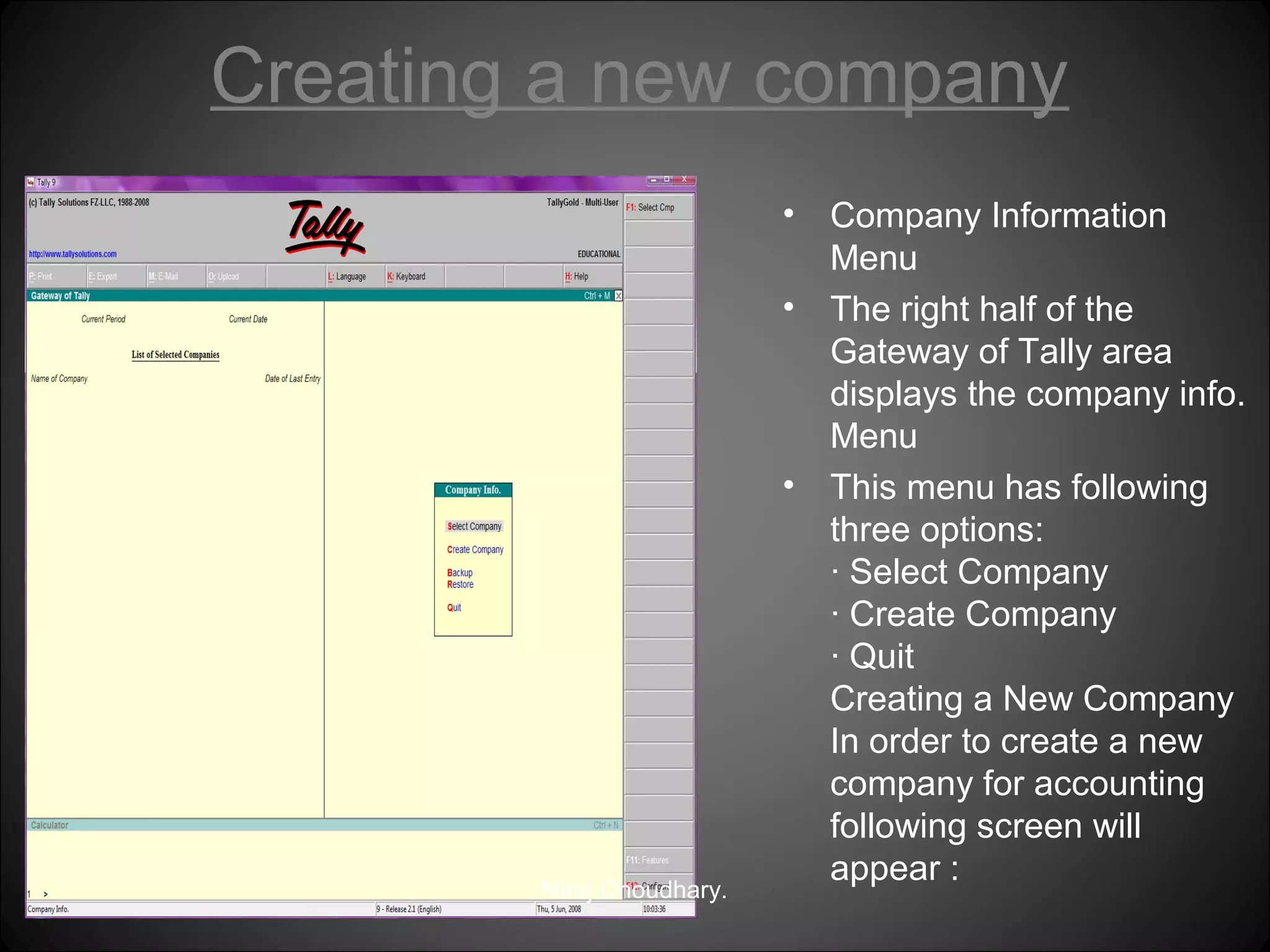 Creating a new company
•
•

•

Niraj Choudhary.

Company Information
Menu
The right half of the
Gateway of Tally area
displays the company info.
Menu
This menu has following
three options:
· Select Company
· Create Company
· Quit
Creating a New Company
In order to create a new
company for accounting
following screen will
appear :

 