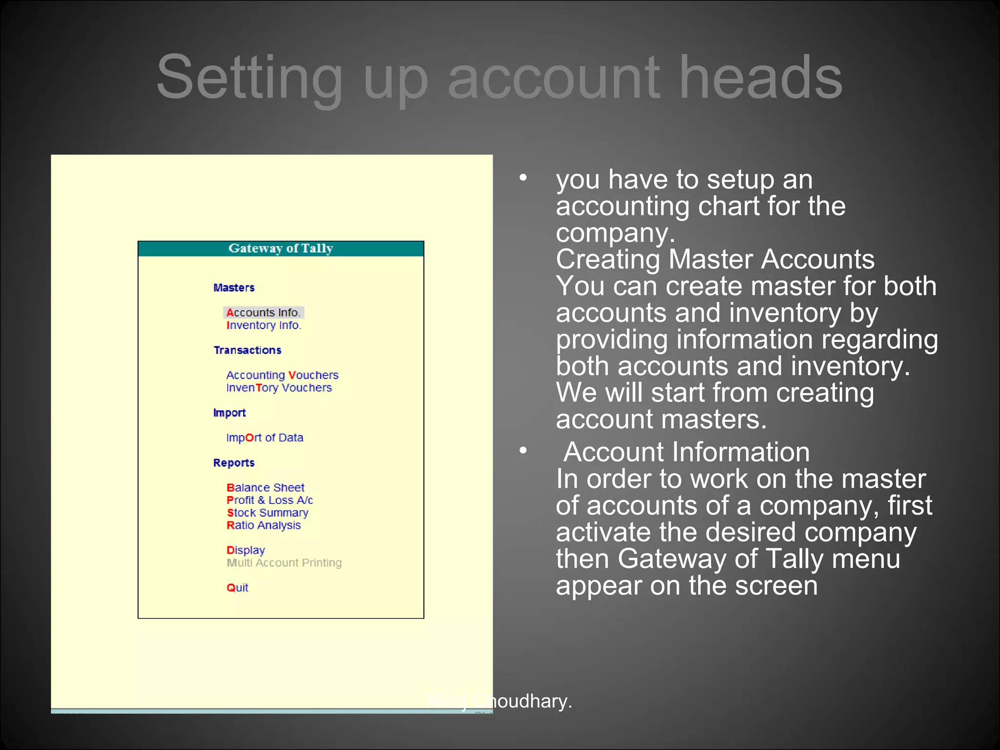 Setting up account heads
•

•

you have to setup an
accounting chart for the
company.
Creating Master Accounts
You can create master for both
accounts and inventory by
providing information regarding
both accounts and inventory.
We will start from creating
account masters.
Account Information
In order to work on the master
of accounts of a company, first
activate the desired company
then Gateway of Tally menu
appear on the screen

Niraj Choudhary.

 