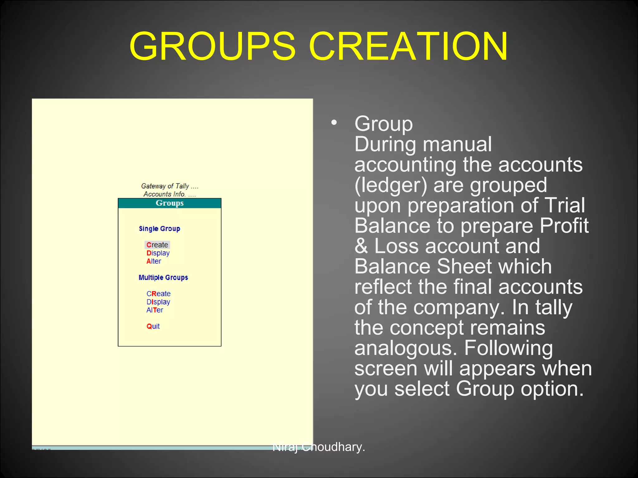 GROUPS CREATION
• Group
During manual
accounting the accounts
(ledger) are grouped
upon preparation of Trial
Balance to prepare Profit
& Loss account and
Balance Sheet which
reflect the final accounts
of the company. In tally
the concept remains
analogous. Following
screen will appears when
you select Group option.
Niraj Choudhary.

 