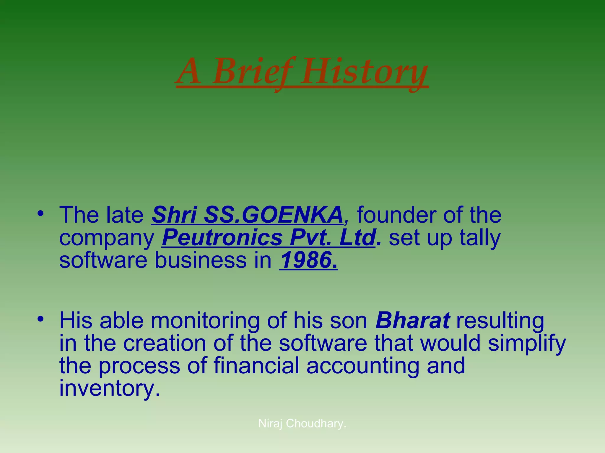 A Brief History

• The late Shri SS.GOENKA, founder of the
company Peutronics Pvt. Ltd. set up tally
software business in 1986.
• His able monitoring of his son Bharat resulting
in the creation of the software that would simplify
the process of financial accounting and
inventory.
Niraj Choudhary.

 
