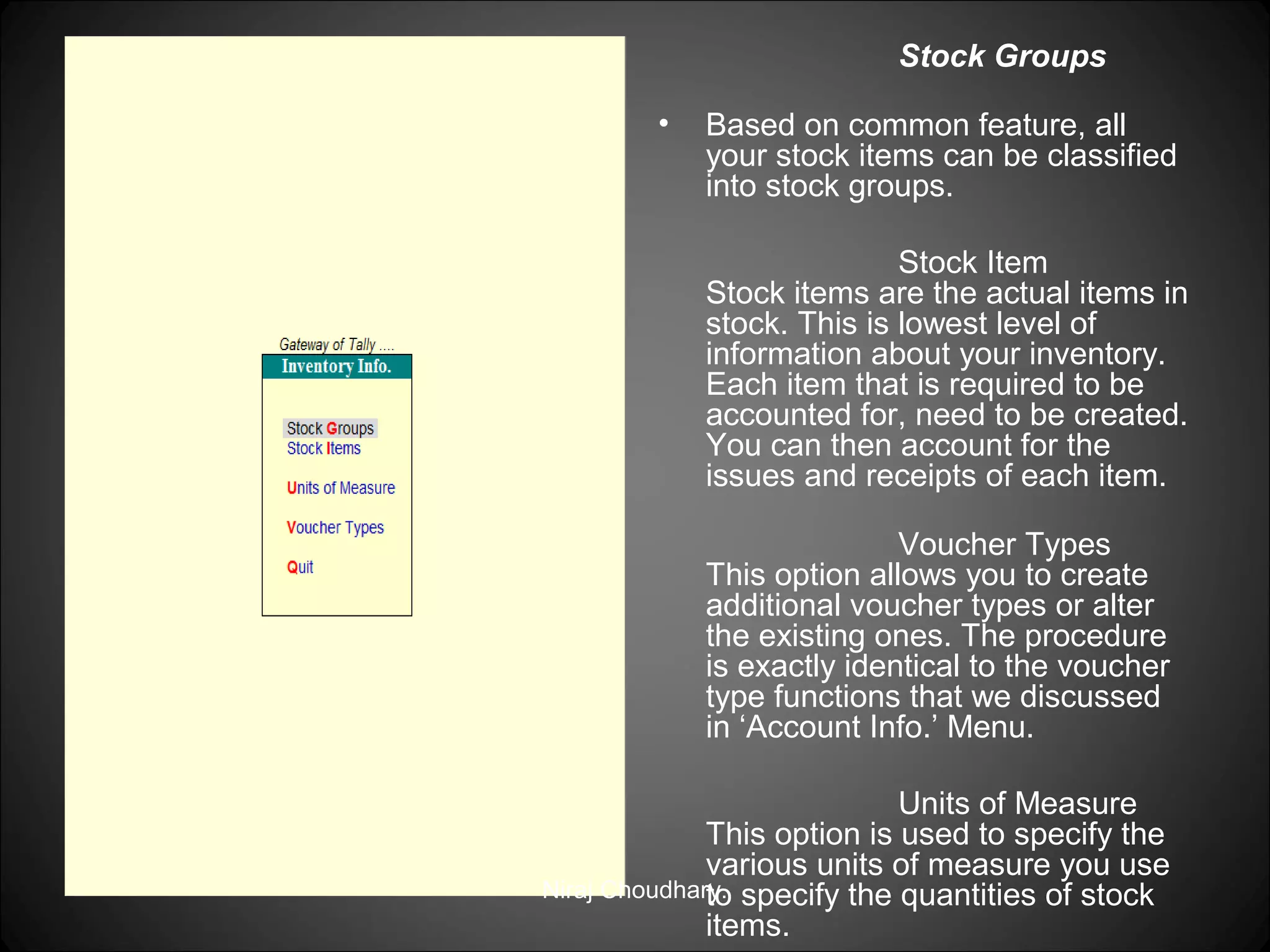 Stock Groups
•

Based on common feature, all
your stock items can be classified
into stock groups.
Stock Item
Stock items are the actual items in
stock. This is lowest level of
information about your inventory.
Each item that is required to be
accounted for, need to be created.
You can then account for the
issues and receipts of each item.
Voucher Types
This option allows you to create
additional voucher types or alter
the existing ones. The procedure
is exactly identical to the voucher
type functions that we discussed
in ‘Account Info.’ Menu.

Units of Measure
This option is used to specify the
various units of measure you use
Niraj Choudhary. specify the quantities of stock
to
items.

 