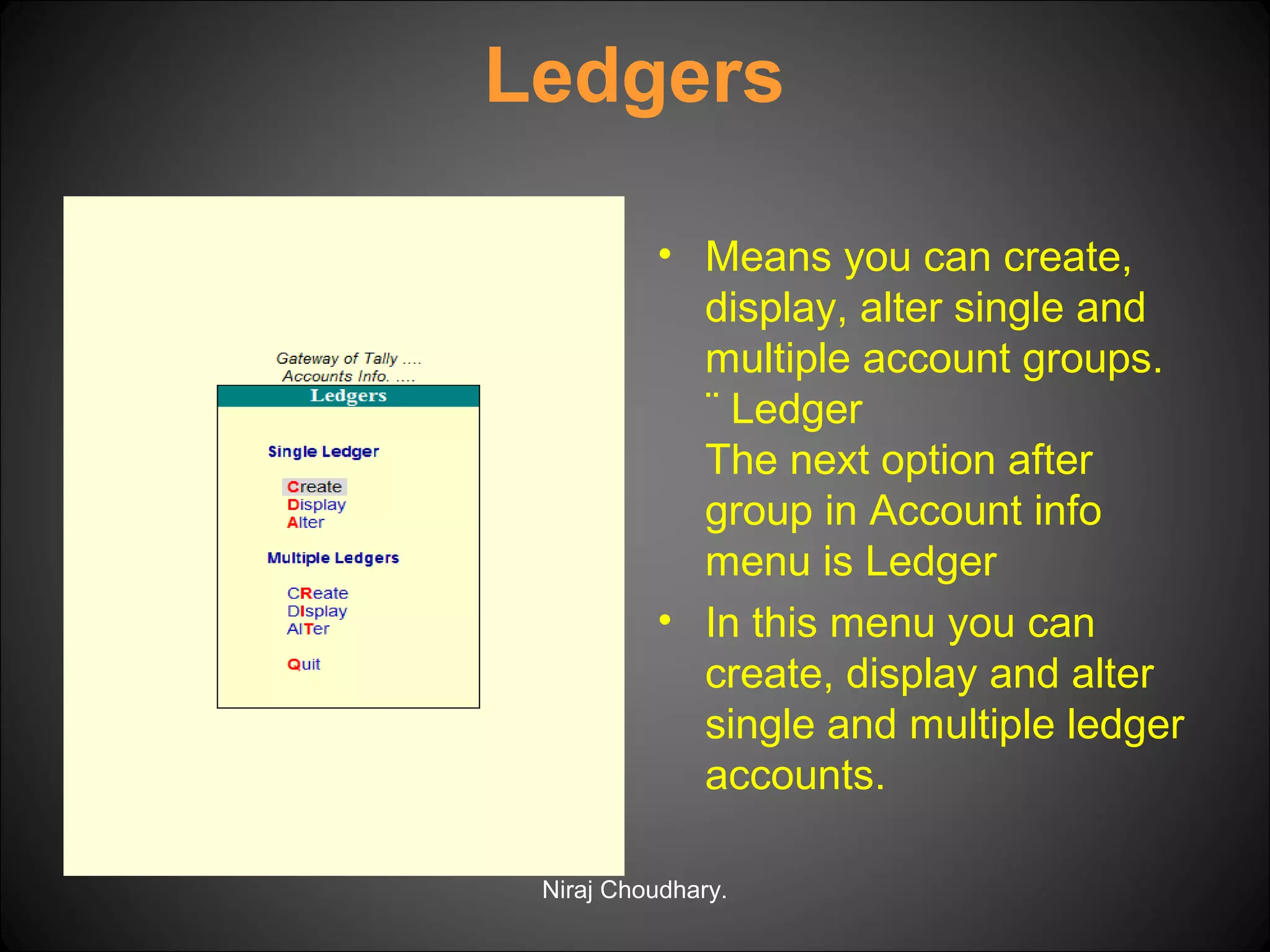 Ledgers
• Means you can create,
display, alter single and
multiple account groups.
¨ Ledger
The next option after
group in Account info
menu is Ledger
• In this menu you can
create, display and alter
single and multiple ledger
accounts.
Niraj Choudhary.

 