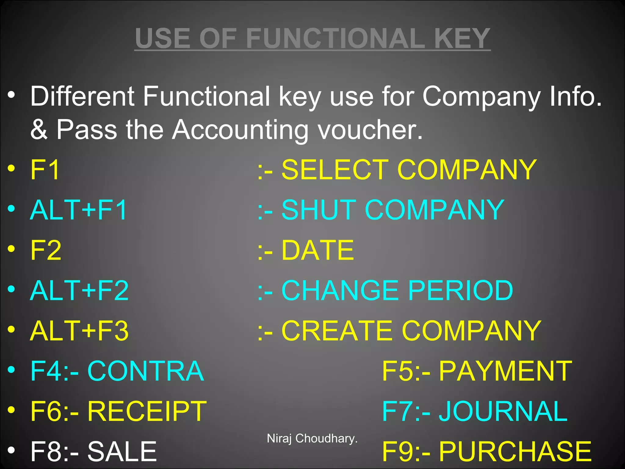 USE OF FUNCTIONAL KEY
• Different Functional key use for Company Info.
& Pass the Accounting voucher.
• F1
:- SELECT COMPANY
• ALT+F1
:- SHUT COMPANY
• F2
:- DATE
• ALT+F2
:- CHANGE PERIOD
• ALT+F3
:- CREATE COMPANY
• F4:- CONTRA
F5:- PAYMENT
• F6:- RECEIPT
F7:- JOURNAL
Niraj Choudhary.
• F8:- SALE
F9:- PURCHASE

 