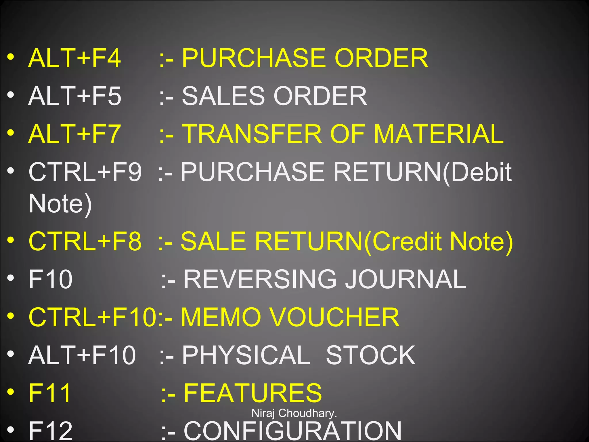 •
•
•
•
•
•
•
•
•
•

ALT+F4 :- PURCHASE ORDER
ALT+F5 :- SALES ORDER
ALT+F7 :- TRANSFER OF MATERIAL
CTRL+F9 :- PURCHASE RETURN(Debit
Note)
CTRL+F8 :- SALE RETURN(Credit Note)
F10
:- REVERSING JOURNAL
CTRL+F10:- MEMO VOUCHER
ALT+F10 :- PHYSICAL STOCK
F11
:- FEATURES
Niraj Choudhary.
F12
:- CONFIGURATION

 