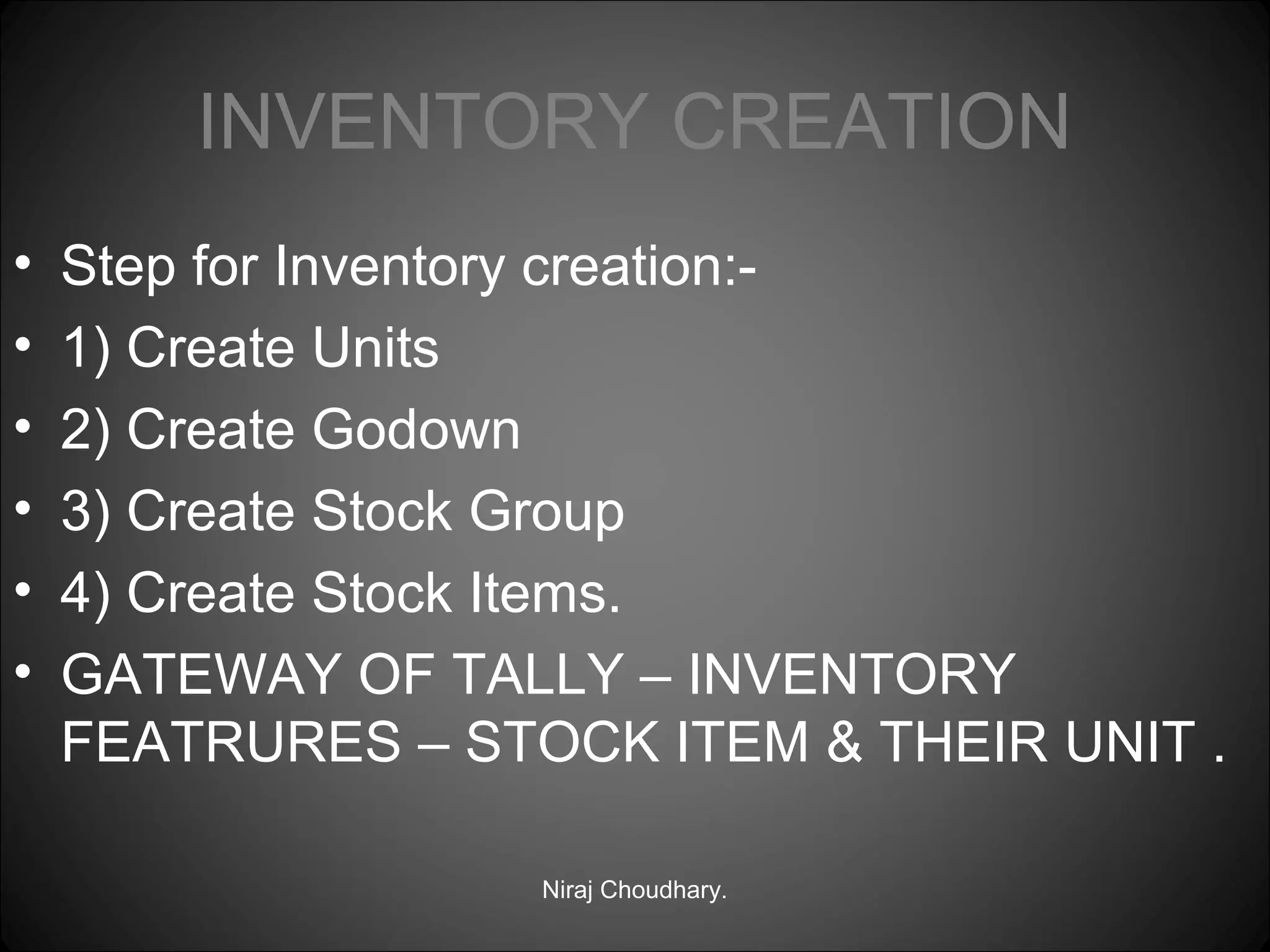 INVENTORY CREATION
•
•
•
•
•
•

Step for Inventory creation:1) Create Units
2) Create Godown
3) Create Stock Group
4) Create Stock Items.
GATEWAY OF TALLY – INVENTORY
FEATRURES – STOCK ITEM & THEIR UNIT .
Niraj Choudhary.

 