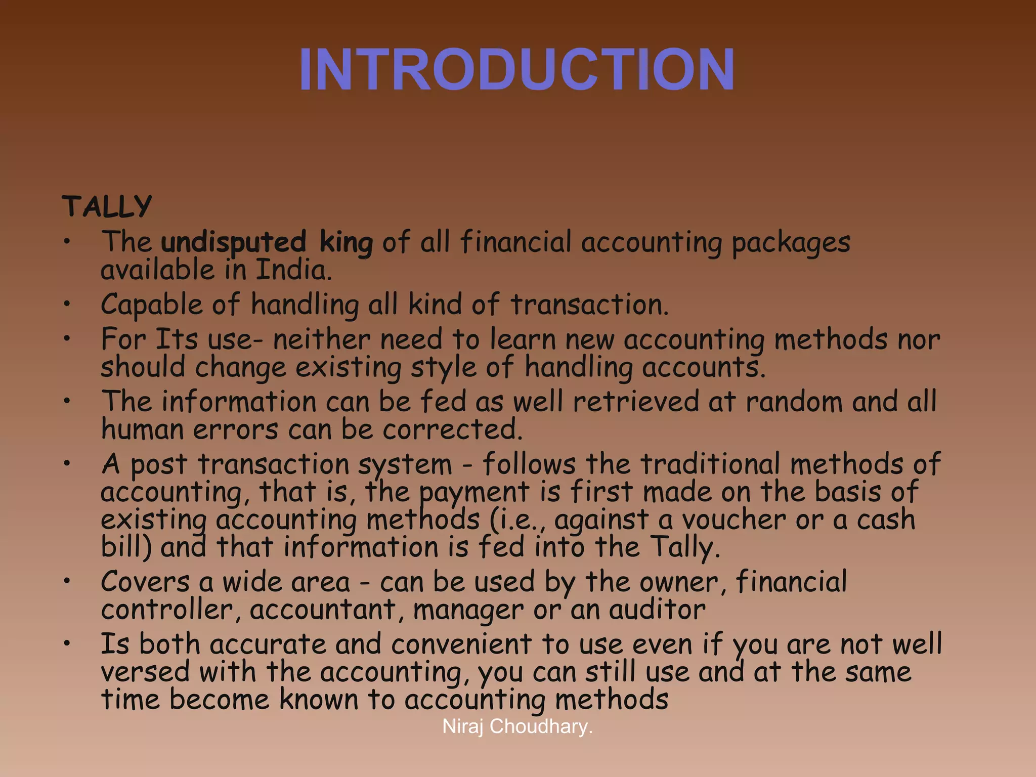 INTRODUCTION
TALLY
• The undisputed king of all financial accounting packages
available in India.
• Capable of handling all kind of transaction.
• For Its use- neither need to learn new accounting methods nor
should change existing style of handling accounts.
• The information can be fed as well retrieved at random and all
human errors can be corrected. 
• A post transaction system - follows the traditional methods of
accounting, that is, the payment is first made on the basis of
existing accounting methods (i.e., against a voucher or a cash
bill) and that information is fed into the Tally.
• Covers a wide area - can be used by the owner, financial
controller, accountant, manager or an auditor
• Is both accurate and convenient to use even if you are not well
versed with the accounting, you can still use and at the same
time become known to accounting methods
Niraj Choudhary.

 