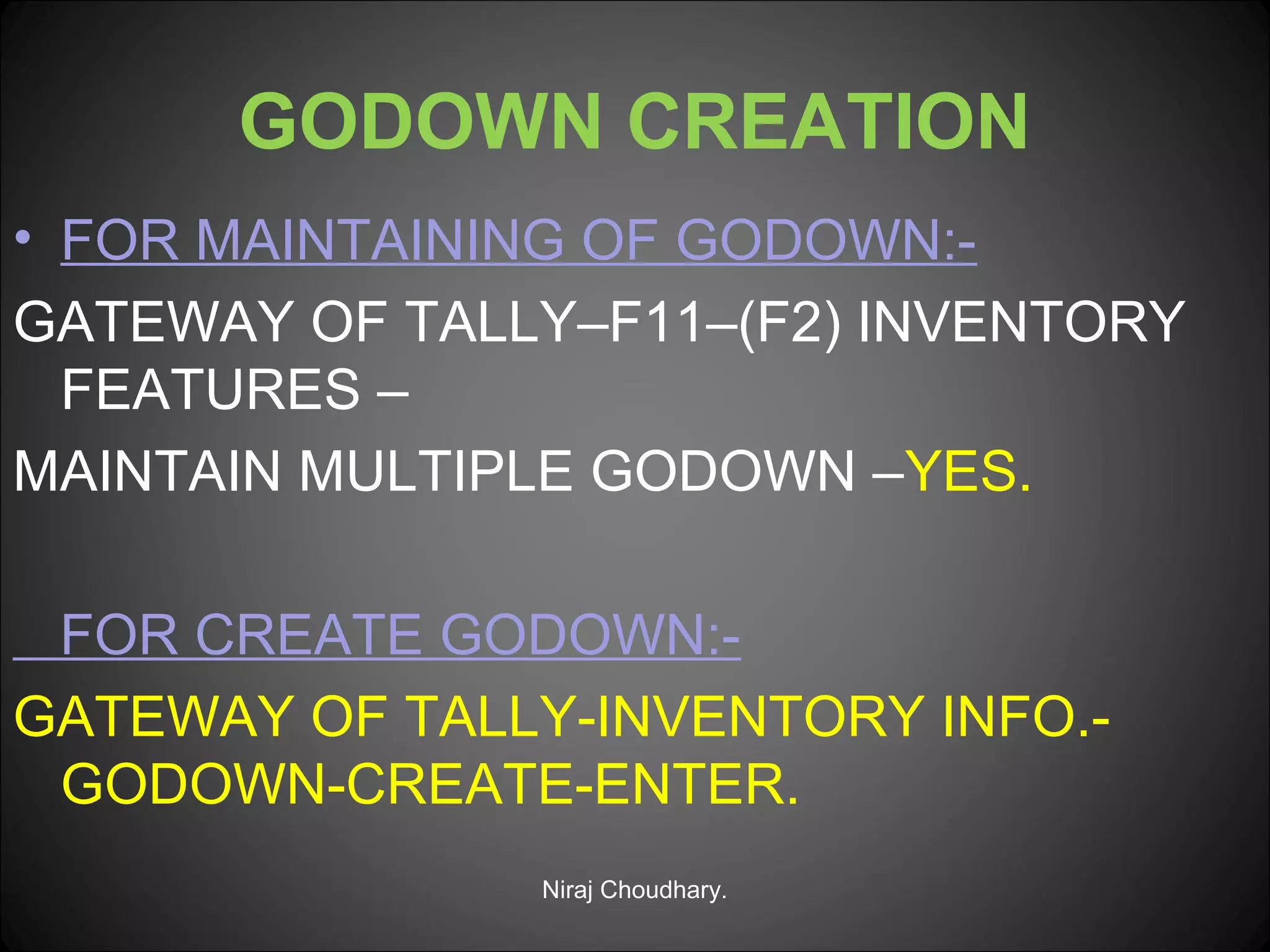 GODOWN CREATION
• FOR MAINTAINING OF GODOWN:GATEWAY OF TALLY–F11–(F2) INVENTORY
FEATURES –
MAINTAIN MULTIPLE GODOWN –YES.
FOR CREATE GODOWN:GATEWAY OF TALLY-INVENTORY INFO.GODOWN-CREATE-ENTER.
Niraj Choudhary.

 