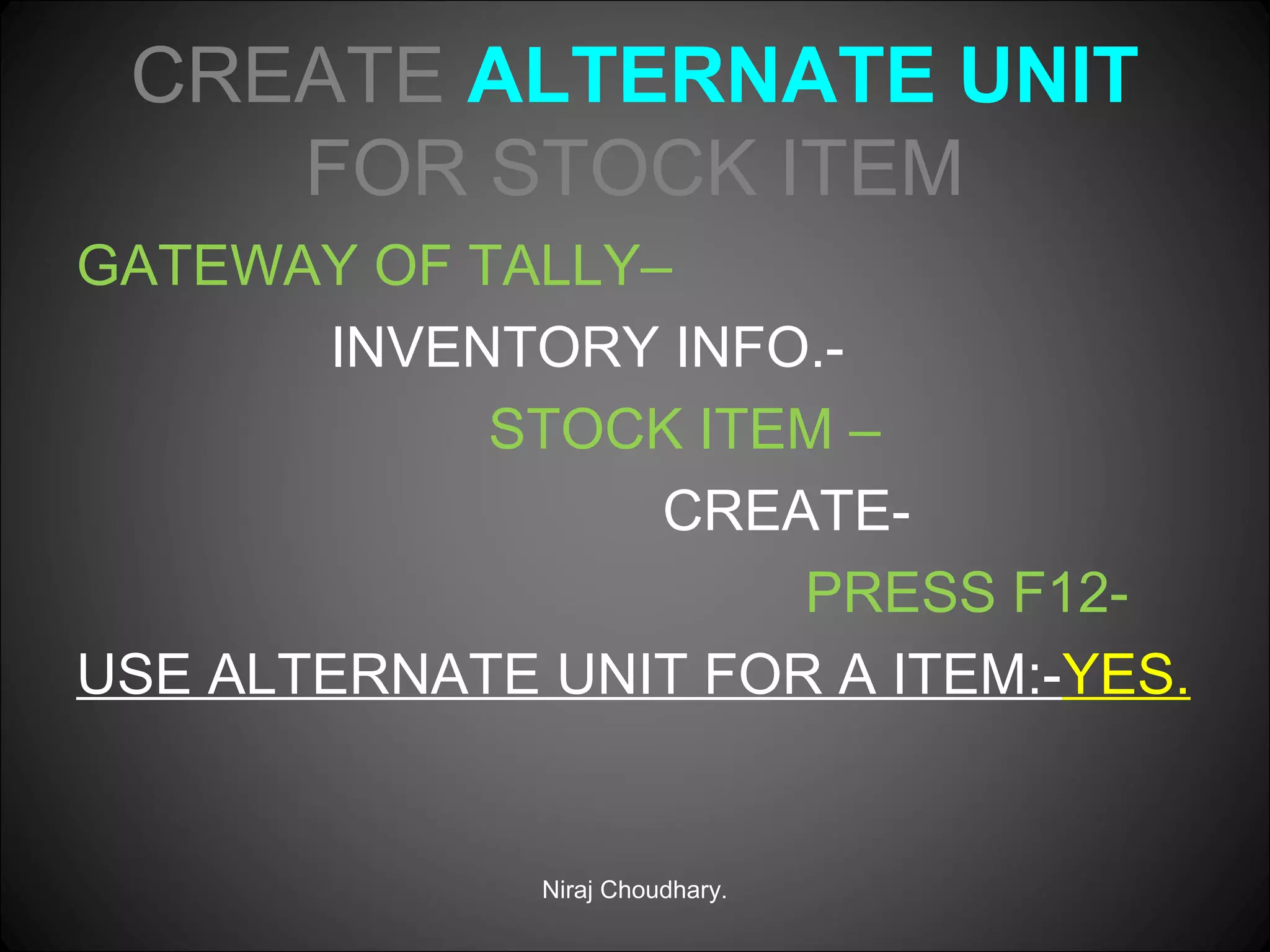 CREATE ALTERNATE UNIT
FOR STOCK ITEM
GATEWAY OF TALLY–
INVENTORY INFO.STOCK ITEM –
CREATEPRESS F12USE ALTERNATE UNIT FOR A ITEM:-YES.

Niraj Choudhary.

 