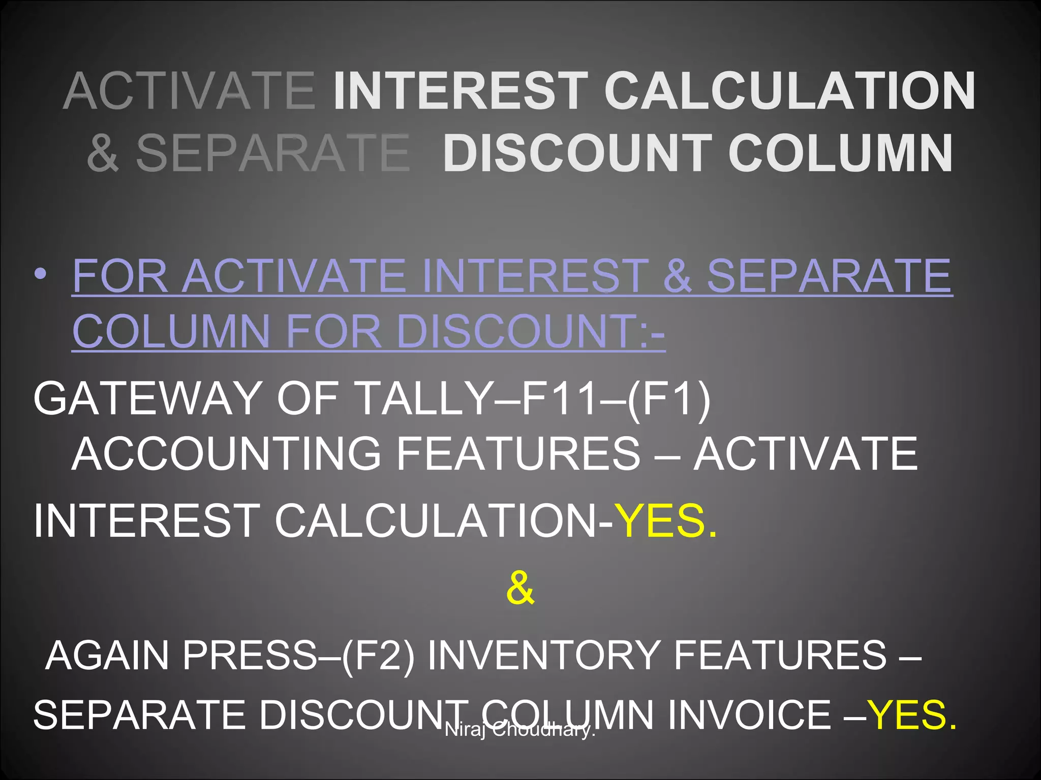 ACTIVATE INTEREST CALCULATION
& SEPARATE DISCOUNT COLUMN
• FOR ACTIVATE INTEREST & SEPARATE
COLUMN FOR DISCOUNT:GATEWAY OF TALLY–F11–(F1)
ACCOUNTING FEATURES – ACTIVATE
INTEREST CALCULATION-YES.
&
AGAIN PRESS–(F2) INVENTORY FEATURES –
SEPARATE DISCOUNT COLUMN INVOICE –YES.
Niraj Choudhary.

 