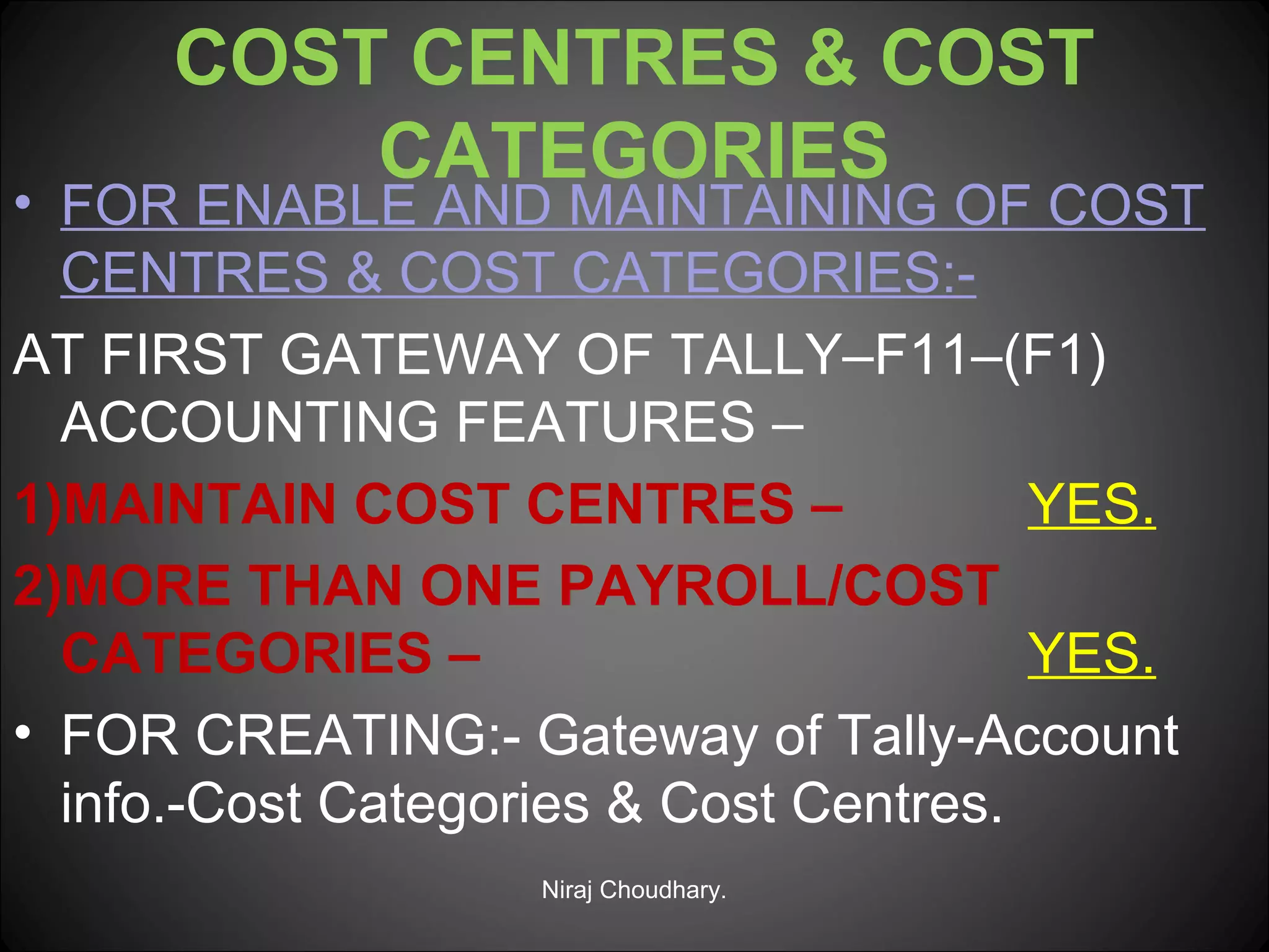 COST CENTRES & COST
CATEGORIES

• FOR ENABLE AND MAINTAINING OF COST
CENTRES & COST CATEGORIES:AT FIRST GATEWAY OF TALLY–F11–(F1)
ACCOUNTING FEATURES –
1)MAINTAIN COST CENTRES –
YES.
2)MORE THAN ONE PAYROLL/COST
CATEGORIES –
YES.
• FOR CREATING:- Gateway of Tally-Account
info.-Cost Categories & Cost Centres.
Niraj Choudhary.

 