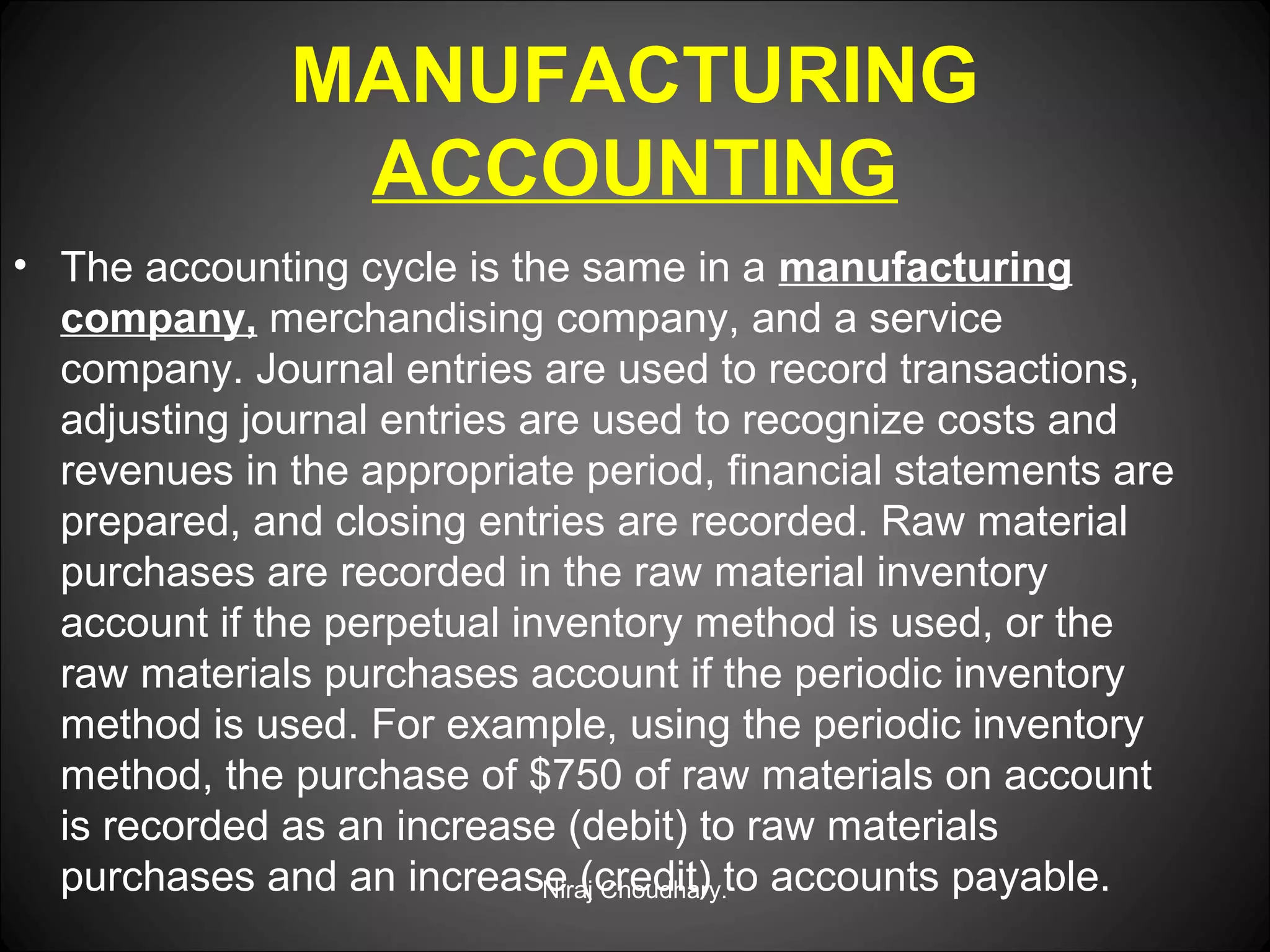 MANUFACTURING
ACCOUNTING
• The accounting cycle is the same in a manufacturing
company, merchandising company, and a service
company. Journal entries are used to record transactions,
adjusting journal entries are used to recognize costs and
revenues in the appropriate period, financial statements are
prepared, and closing entries are recorded. Raw material
purchases are recorded in the raw material inventory
account if the perpetual inventory method is used, or the
raw materials purchases account if the periodic inventory
method is used. For example, using the periodic inventory
method, the purchase of $750 of raw materials on account
is recorded as an increase (debit) to raw materials
purchases and an increase (credit) to accounts payable.
Niraj Choudhary.

 