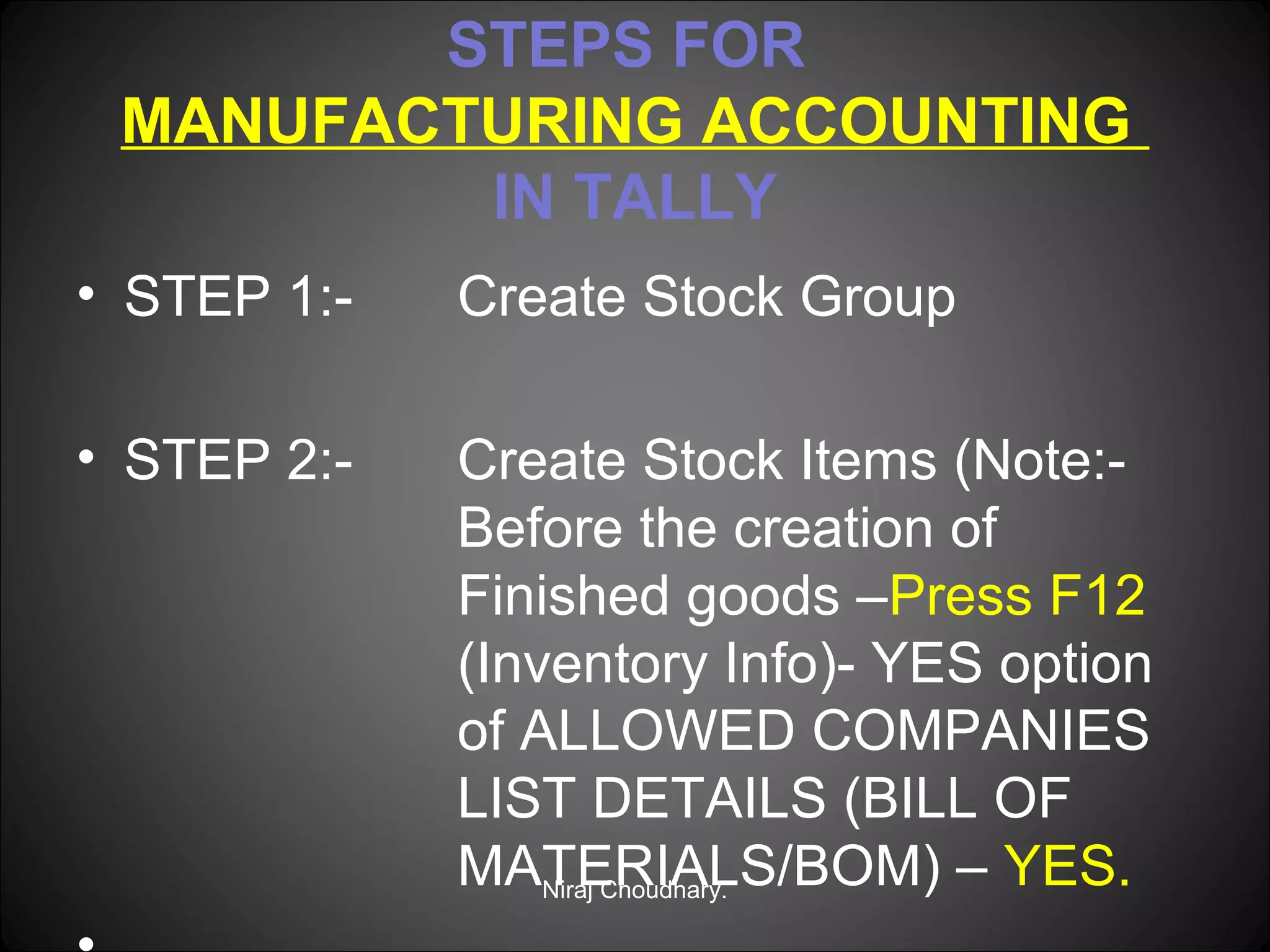 STEPS FOR
MANUFACTURING ACCOUNTING
IN TALLY
• STEP 1:-

Create Stock Group

• STEP 2:-

Create Stock Items (Note:Before the creation of
Finished goods –Press F12
(Inventory Info)- YES option
of ALLOWED COMPANIES
LIST DETAILS (BILL OF
MATERIALS/BOM) – YES.
Niraj Choudhary.

 