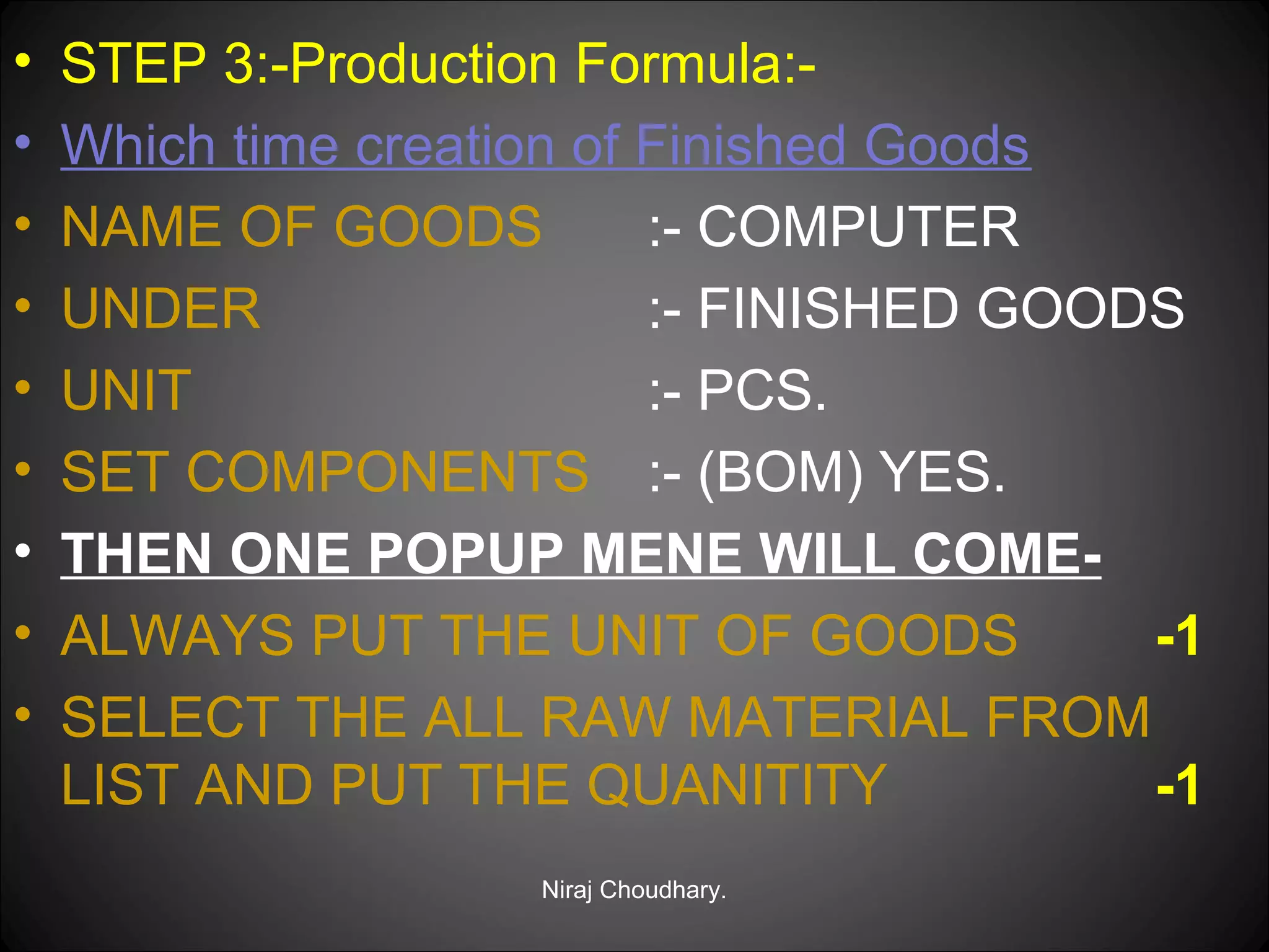 •
•
•
•
•
•
•
•
•

STEP 3:-Production Formula:Which time creation of Finished Goods
NAME OF GOODS
:- COMPUTER
UNDER
:- FINISHED GOODS
UNIT
:- PCS.
SET COMPONENTS :- (BOM) YES.
THEN ONE POPUP MENE WILL COMEALWAYS PUT THE UNIT OF GOODS
-1
SELECT THE ALL RAW MATERIAL FROM
LIST AND PUT THE QUANITITY
-1
Niraj Choudhary.

 