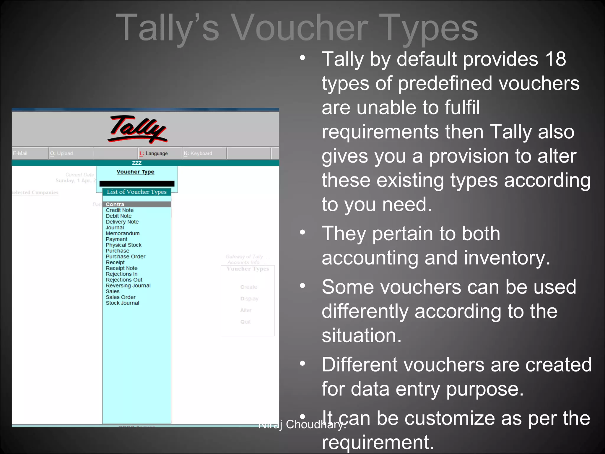 Tally’s Voucher Types

• Tally by default provides 18
types of predefined vouchers
are unable to fulfil
requirements then Tally also
gives you a provision to alter
these existing types according
to you need.
• They pertain to both
accounting and inventory.
• Some vouchers can be used
differently according to the
situation.
• Different vouchers are created
for data entry purpose.
• It can be customize as per the
Niraj Choudhary.
requirement.

 