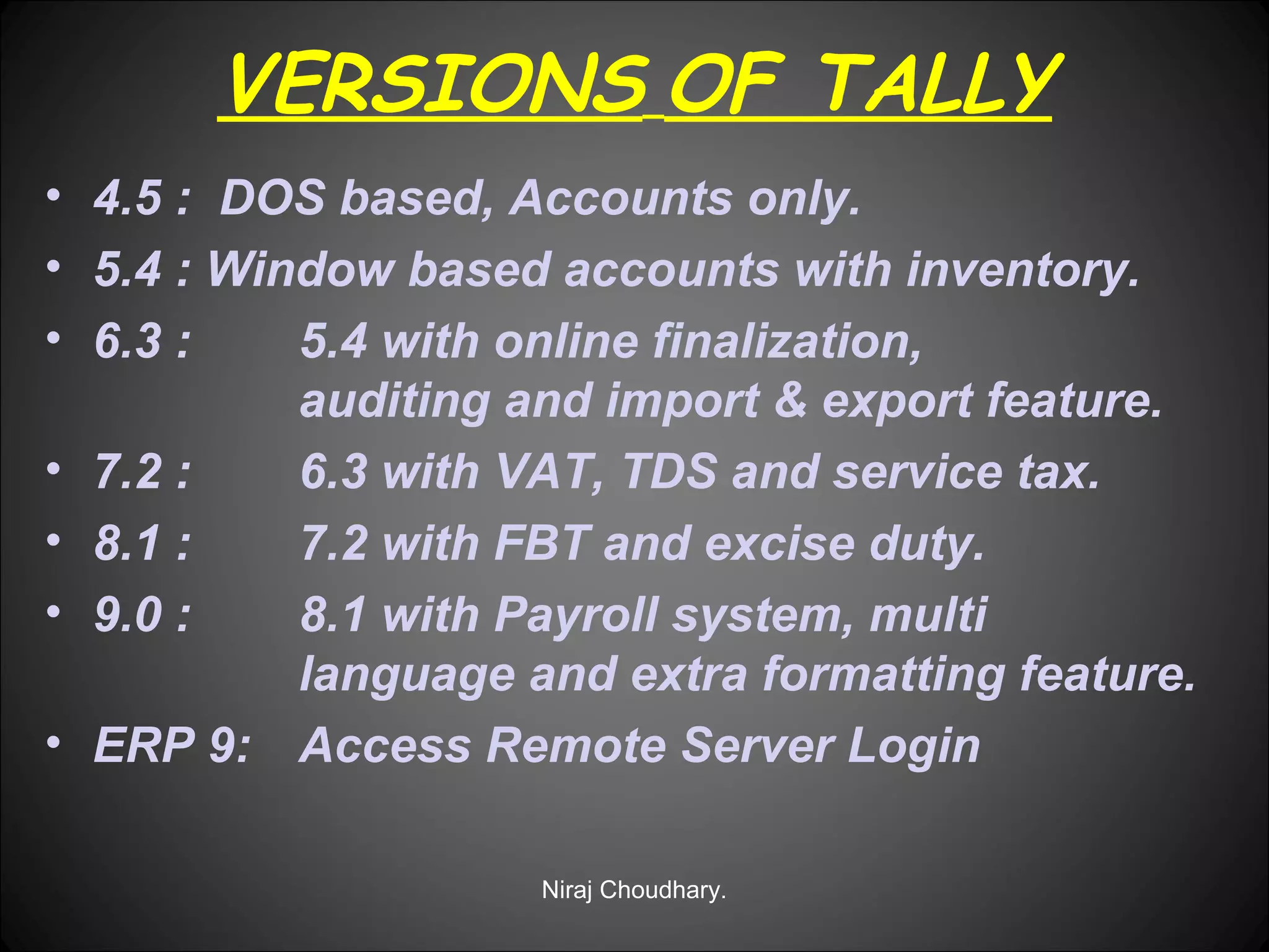VERSIONS OF TALLY
• 4.5 : DOS based, Accounts only.
• 5.4 : Window based accounts with inventory.
• 6.3 :
5.4 with online finalization,
auditing and import & export feature.
• 7.2 :
6.3 with VAT, TDS and service tax.
• 8.1 :
7.2 with FBT and excise duty.
• 9.0 :
8.1 with Payroll system, multi
language and extra formatting feature.
• ERP 9: Access Remote Server Login
Niraj Choudhary.

 