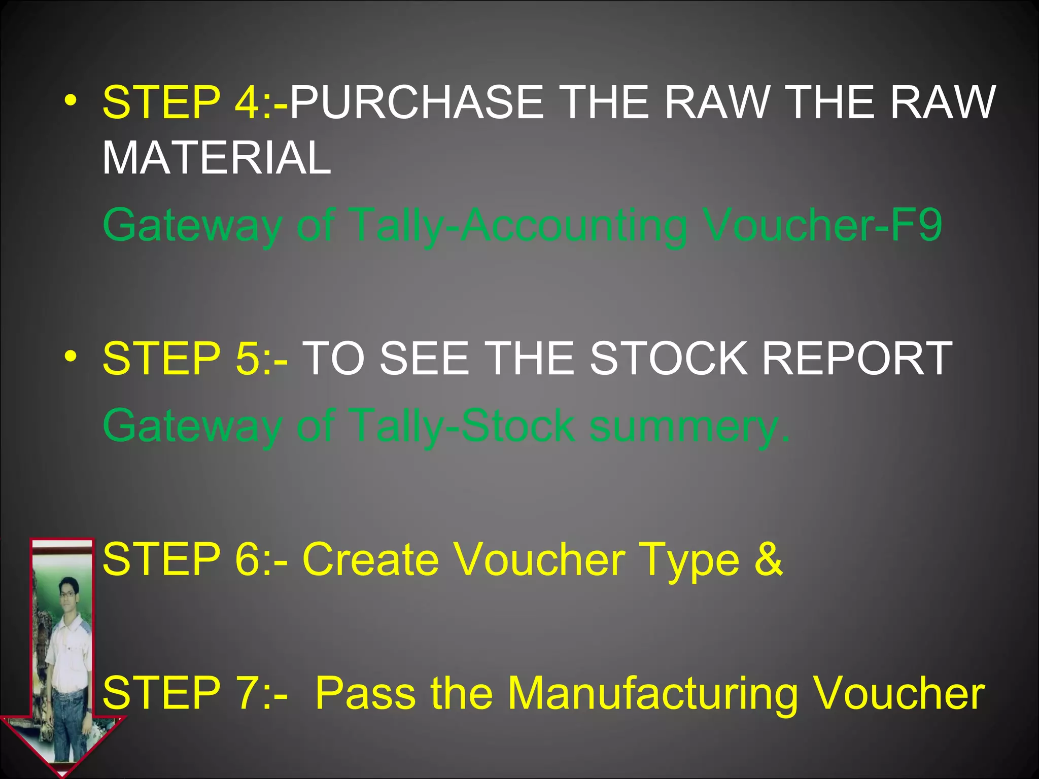 • STEP 4:-PURCHASE THE RAW THE RAW
MATERIAL
Gateway of Tally-Accounting Voucher-F9
• STEP 5:- TO SEE THE STOCK REPORT
Gateway of Tally-Stock summery.
STEP 6:- Create Voucher Type &
STEP 7:- Pass the Manufacturing Voucher

 