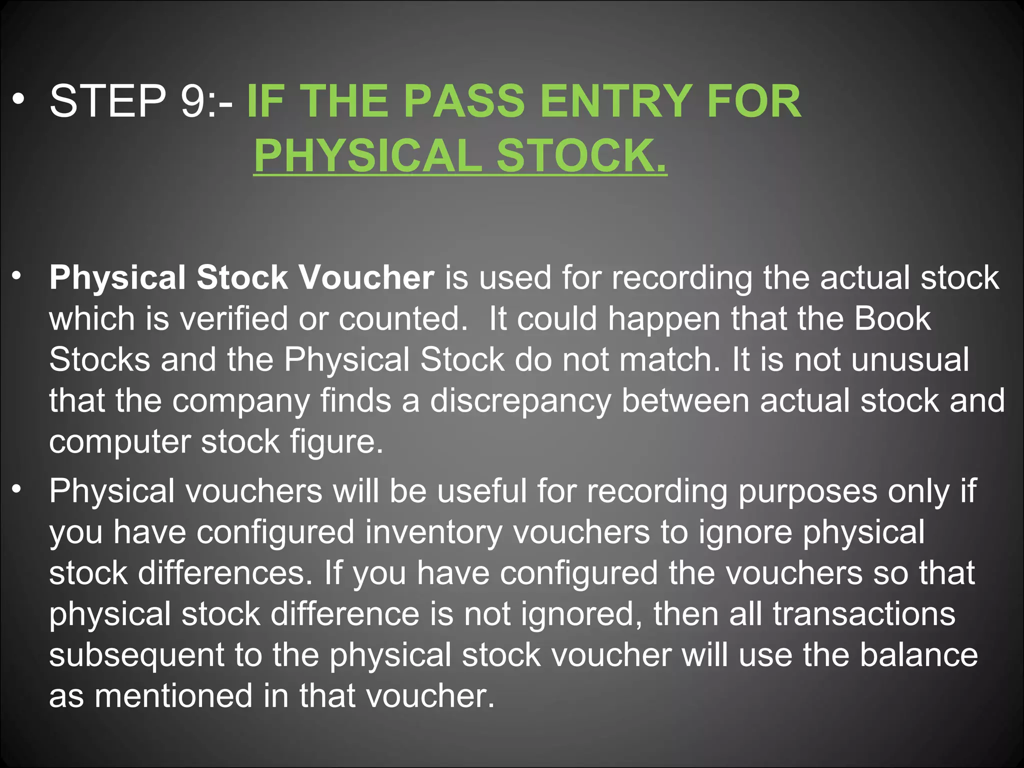 • STEP 9:- IF THE PASS ENTRY FOR
PHYSICAL STOCK.
• Physical Stock Voucher is used for recording the actual stock
which is verified or counted. It could happen that the Book
Stocks and the Physical Stock do not match. It is not unusual
that the company finds a discrepancy between actual stock and
computer stock figure.
• Physical vouchers will be useful for recording purposes only if
you have configured inventory vouchers to ignore physical
stock differences. If you have configured the vouchers so that
physical stock difference is not ignored, then all transactions
subsequent to the physical stock voucher will use the balance
as mentioned in that voucher.

 