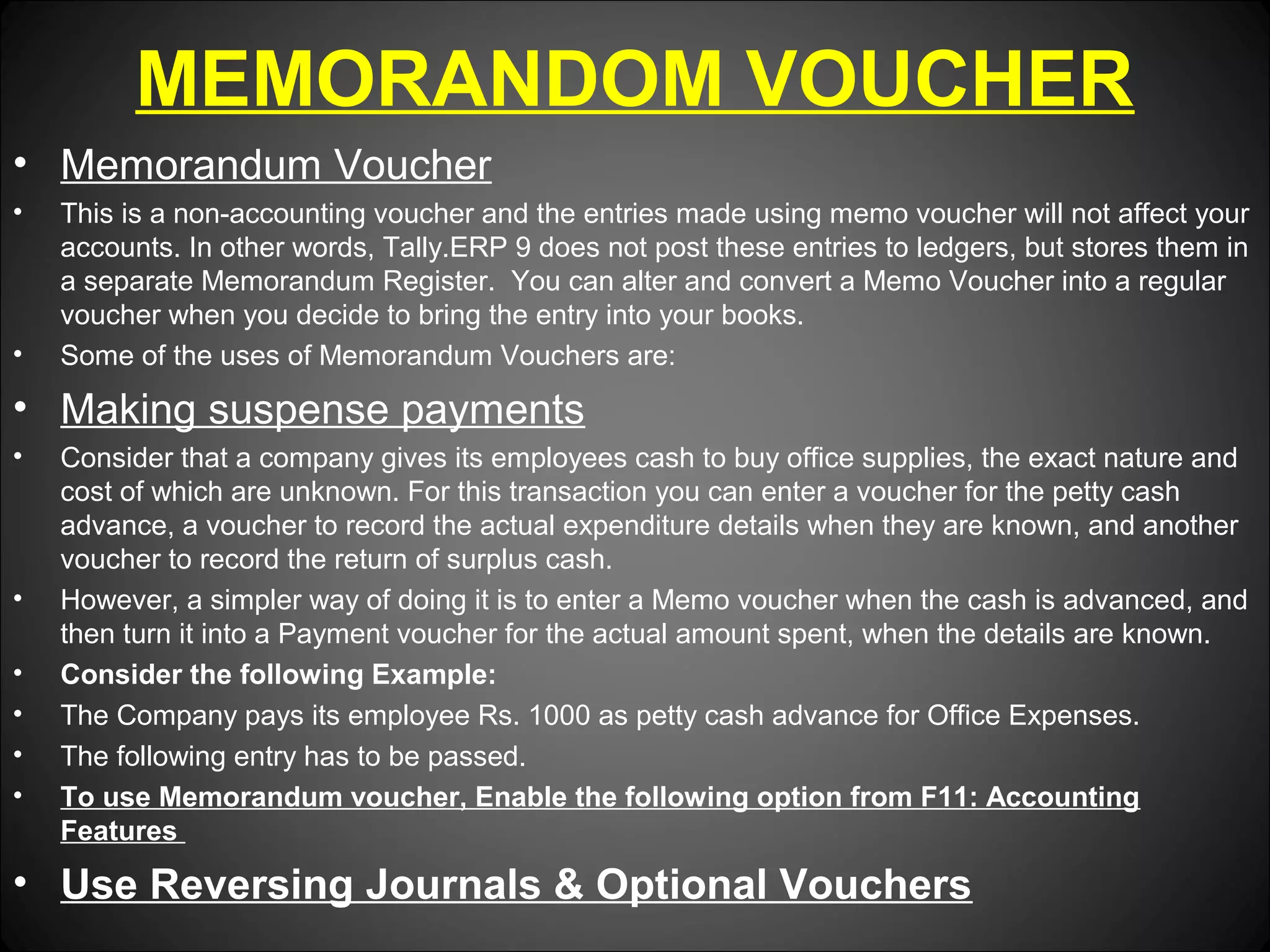 MEMORANDOM VOUCHER
• Memorandum Voucher
•

•

This is a non-accounting voucher and the entries made using memo voucher will not affect your
accounts. In other words, Tally.ERP 9 does not post these entries to ledgers, but stores them in
a separate Memorandum Register. You can alter and convert a Memo Voucher into a regular
voucher when you decide to bring the entry into your books.
Some of the uses of Memorandum Vouchers are:

• Making suspense payments
•

•
•
•
•
•

Consider that a company gives its employees cash to buy office supplies, the exact nature and
cost of which are unknown. For this transaction you can enter a voucher for the petty cash
advance, a voucher to record the actual expenditure details when they are known, and another
voucher to record the return of surplus cash.
However, a simpler way of doing it is to enter a Memo voucher when the cash is advanced, and
then turn it into a Payment voucher for the actual amount spent, when the details are known.
Consider the following Example:
The Company pays its employee Rs. 1000 as petty cash advance for Office Expenses.
The following entry has to be passed.
To use Memorandum voucher, Enable the following option from F11: Accounting
Features

• Use Reversing Journals & Optional Vouchers

 