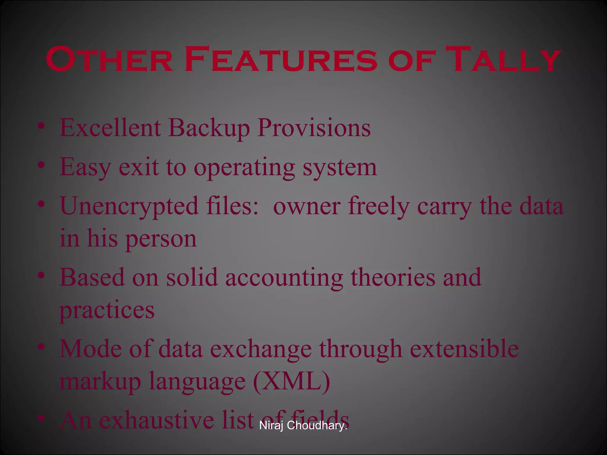 Other Features of Tally
• Excellent Backup Provisions
• Easy exit to operating system
• Unencrypted files: owner freely carry the data
in his person
• Based on solid accounting theories and
practices
• Mode of data exchange through extensible
markup language (XML)
• An exhaustive list Niraj Choudhary.
of fields

 